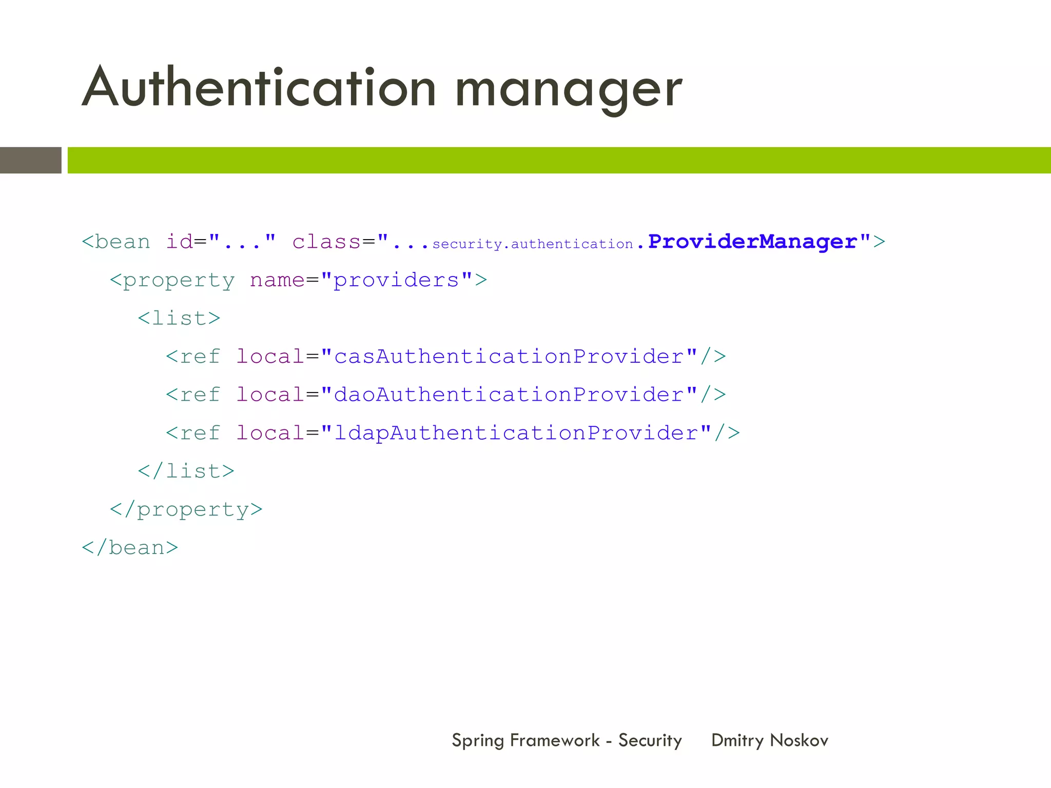 Authentication manager

<bean id="..." class="...security.authentication.ProviderManager">
  <property name="providers">
    <list>
      <ref local="casAuthenticationProvider"/>
      <ref local="daoAuthenticationProvider"/>
      <ref local="ldapAuthenticationProvider"/>
    </list>
  </property>
</bean>




                              Spring Framework - Security   Dmitry Noskov
 
