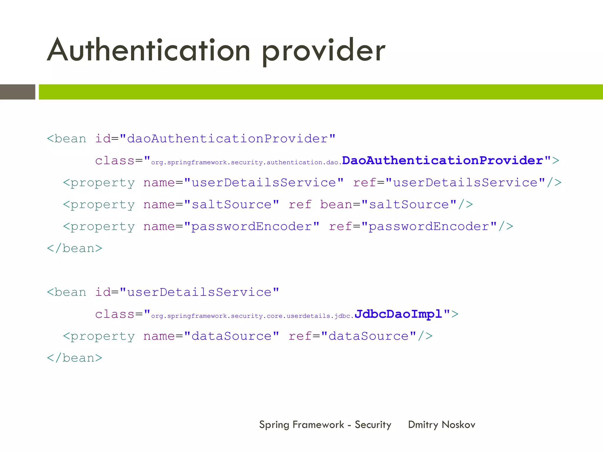 Authentication provider

<bean id="daoAuthenticationProvider"
      class="org.springframework.security.authentication.dao.DaoAuthenticationProvider">
  <property name="userDetailsService" ref="userDetailsService"/>
  <property name="saltSource" ref bean="saltSource"/>
  <property name="passwordEncoder" ref="passwordEncoder"/>
</bean>


<bean id="userDetailsService"
      class="org.springframework.security.core.userdetails.jdbc.JdbcDaoImpl">
  <property name="dataSource" ref="dataSource"/>
</bean>



                                      Spring Framework - Security   Dmitry Noskov
 