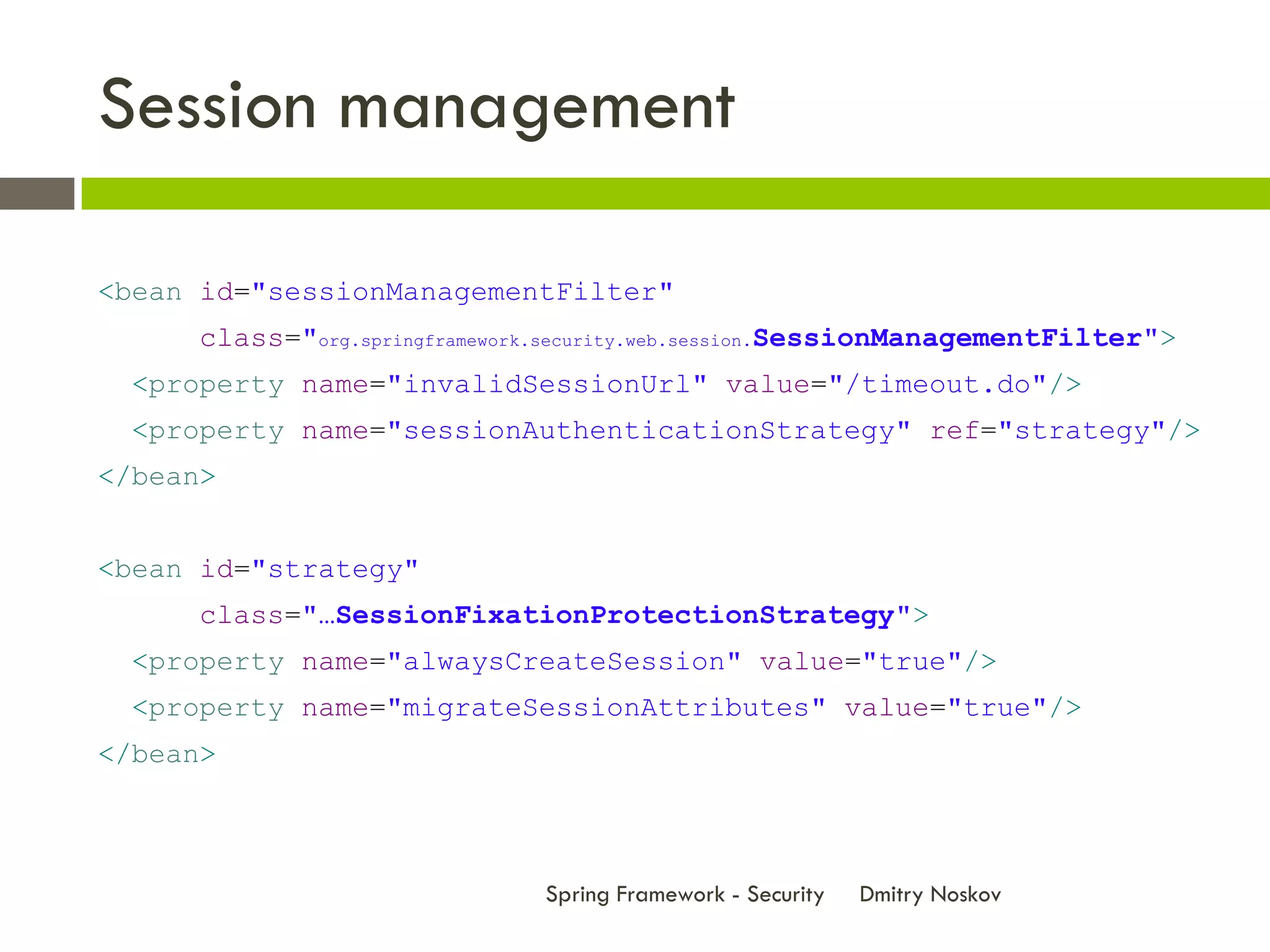 Session management

<bean id="sessionManagementFilter"
      class="org.springframework.security.web.session.SessionManagementFilter">
  <property name="invalidSessionUrl" value="/timeout.do"/>
  <property name="sessionAuthenticationStrategy" ref="strategy"/>
</bean>


<bean id="strategy"
      class="…SessionFixationProtectionStrategy">
  <property name="alwaysCreateSession" value="true"/>
  <property name="migrateSessionAttributes" value="true"/>
</bean>



                               Spring Framework - Security   Dmitry Noskov
 