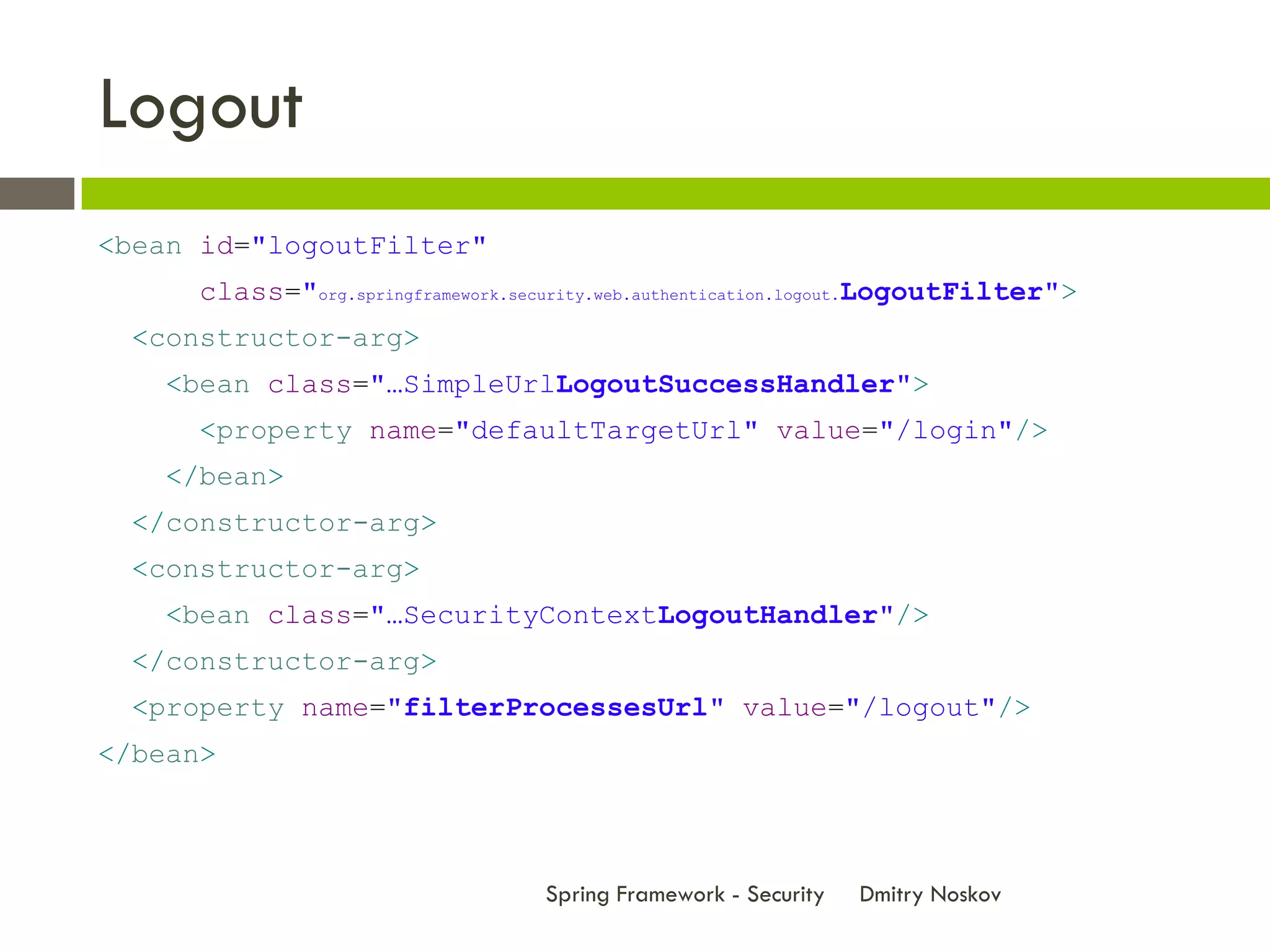 Logout
<bean id="logoutFilter"
      class="org.springframework.security.web.authentication.logout.LogoutFilter">
  <constructor-arg>
    <bean class="…SimpleUrlLogoutSuccessHandler">
      <property name="defaultTargetUrl" value="/login"/>
    </bean>
  </constructor-arg>
  <constructor-arg>
    <bean class="…SecurityContextLogoutHandler"/>
  </constructor-arg>
  <property name="filterProcessesUrl" value="/logout"/>
</bean>



                                   Spring Framework - Security   Dmitry Noskov
 