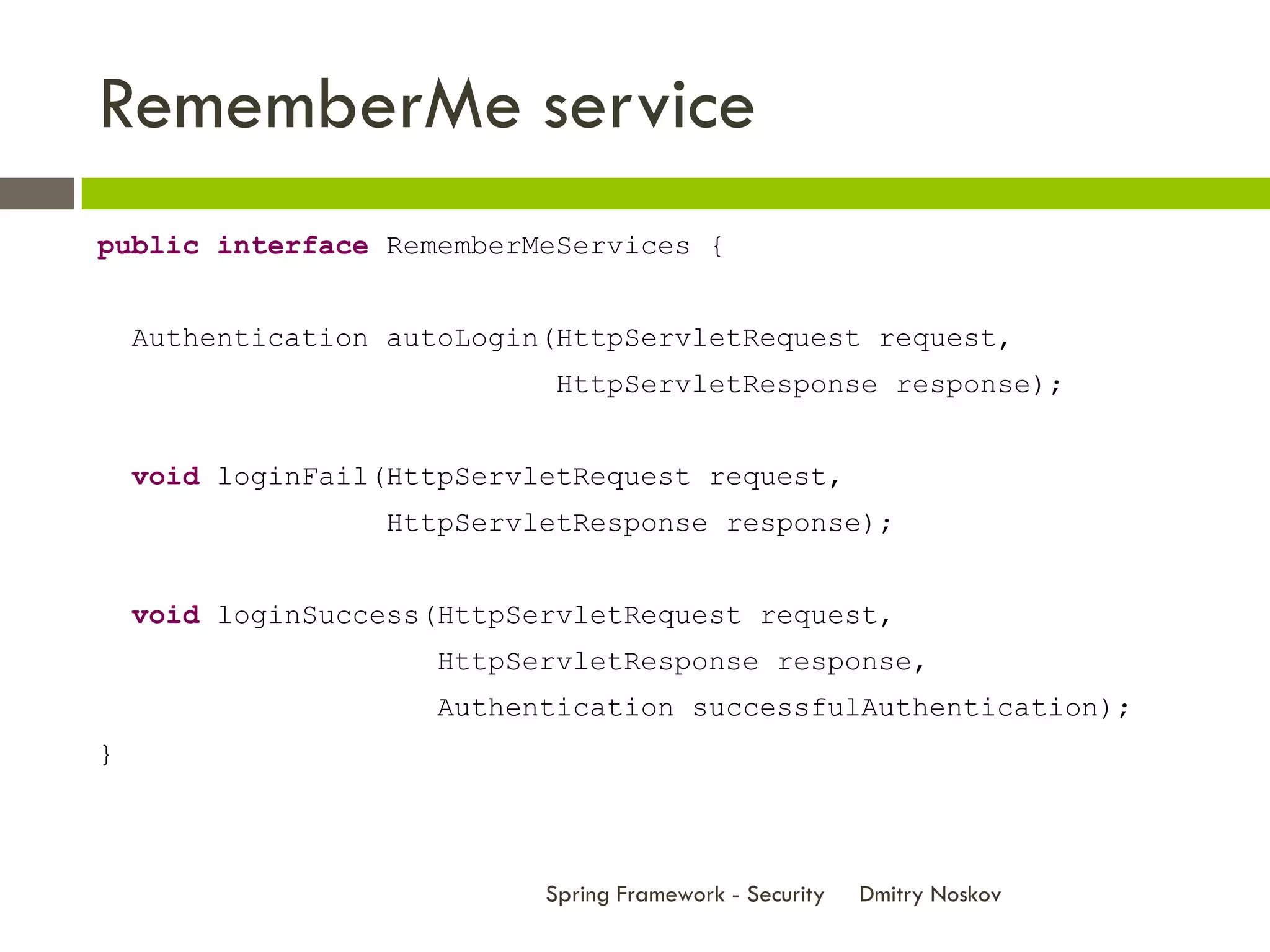 RememberMe service
public interface RememberMeServices {


    Authentication autoLogin(HttpServletRequest request,
                             HttpServletResponse response);


    void loginFail(HttpServletRequest request,
                  HttpServletResponse response);


    void loginSuccess(HttpServletRequest request,
                      HttpServletResponse response,
                      Authentication successfulAuthentication);
}



                            Spring Framework - Security   Dmitry Noskov
 