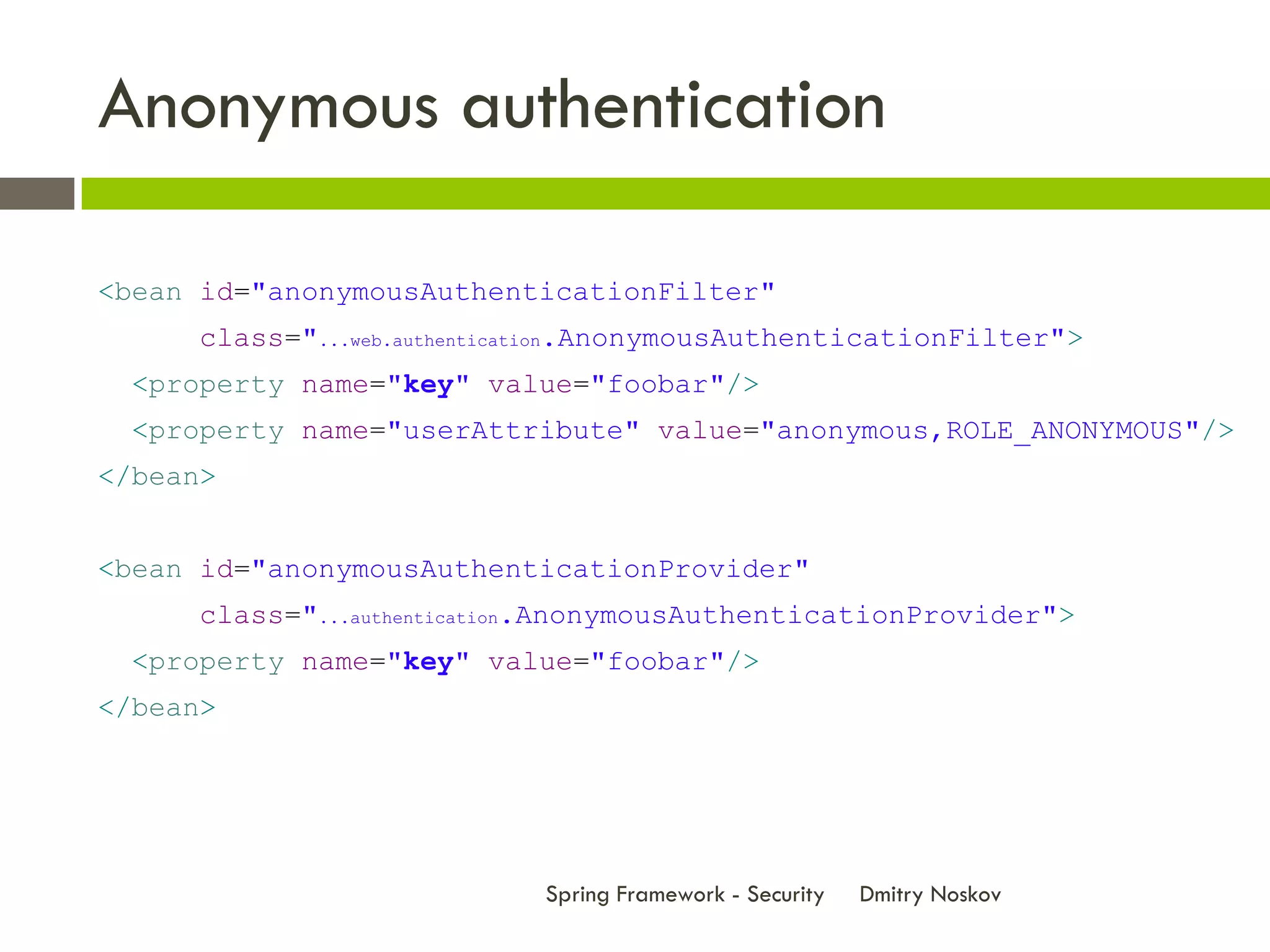 Anonymous authentication

<bean id="anonymousAuthenticationFilter"
      class="...web.authentication.AnonymousAuthenticationFilter">
  <property name="key" value="foobar"/>
  <property name="userAttribute" value="anonymous,ROLE_ANONYMOUS"/>
</bean>


<bean id="anonymousAuthenticationProvider"
      class="...authentication.AnonymousAuthenticationProvider">
  <property name="key" value="foobar"/>
</bean>




                             Spring Framework - Security   Dmitry Noskov
 