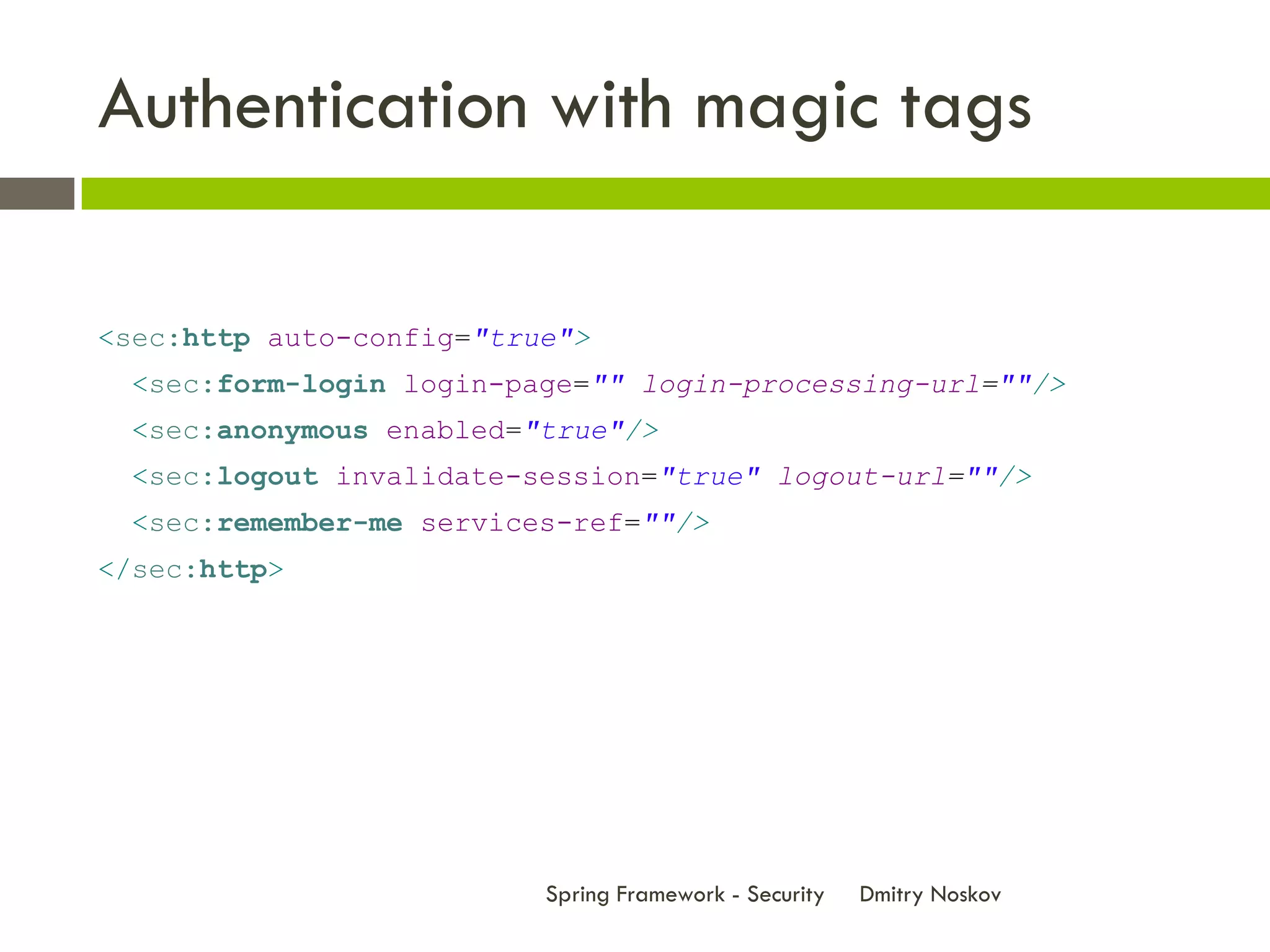 Authentication with magic tags

<sec:http auto-config="true">
  <sec:form-login login-page="" login-processing-url=""/>
  <sec:anonymous enabled="true"/>
  <sec:logout invalidate-session="true" logout-url=""/>
  <sec:remember-me services-ref=""/>
</sec:http>




                          Spring Framework - Security   Dmitry Noskov
 