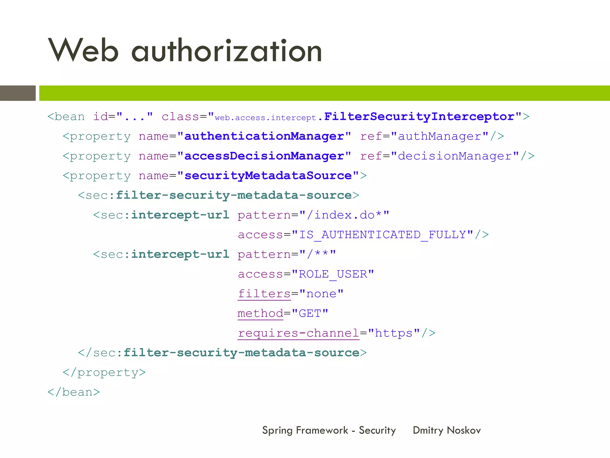 Web authorization
<bean id="..." class="web.access.intercept.FilterSecurityInterceptor">
  <property name="authenticationManager" ref="authManager"/>
  <property name="accessDecisionManager" ref="decisionManager"/>
  <property name="securityMetadataSource">
    <sec:filter-security-metadata-source>
      <sec:intercept-url pattern="/index.do*"
                           access="IS_AUTHENTICATED_FULLY"/>
      <sec:intercept-url pattern="/**"
                           access="ROLE_USER"
                           filters="none"
                           method="GET"
                           requires-channel="https"/>
    </sec:filter-security-metadata-source>
  </property>
</bean>

                               Spring Framework - Security   Dmitry Noskov
 