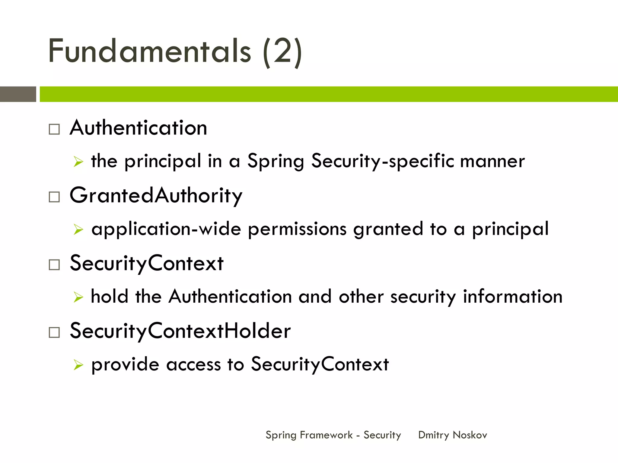 Fundamentals (2)
   Authentication
       the principal in a Spring Security-specific manner
   GrantedAuthority
       application-wide permissions granted to a principal
   SecurityContext
       hold the Authentication and other security information
   SecurityContextHolder
       provide access to SecurityContext


                            Spring Framework - Security   Dmitry Noskov
 