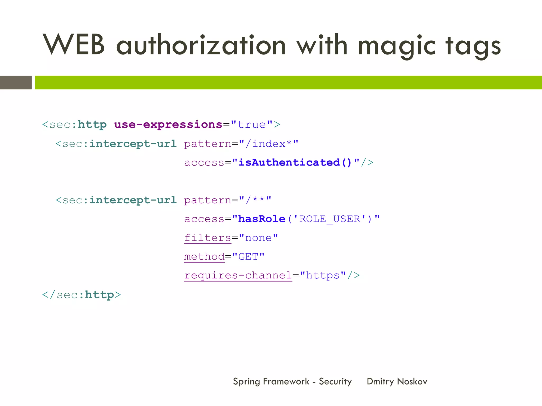WEB authorization with magic tags

<sec:http use-expressions="true">
 <sec:intercept-url pattern="/index*"
                    access="isAuthenticated()"/>


 <sec:intercept-url pattern="/**"
                    access="hasRole('ROLE_USER')"
                    filters="none"
                    method="GET"
                    requires-channel="https"/>
</sec:http>




                           Spring Framework - Security   Dmitry Noskov
 