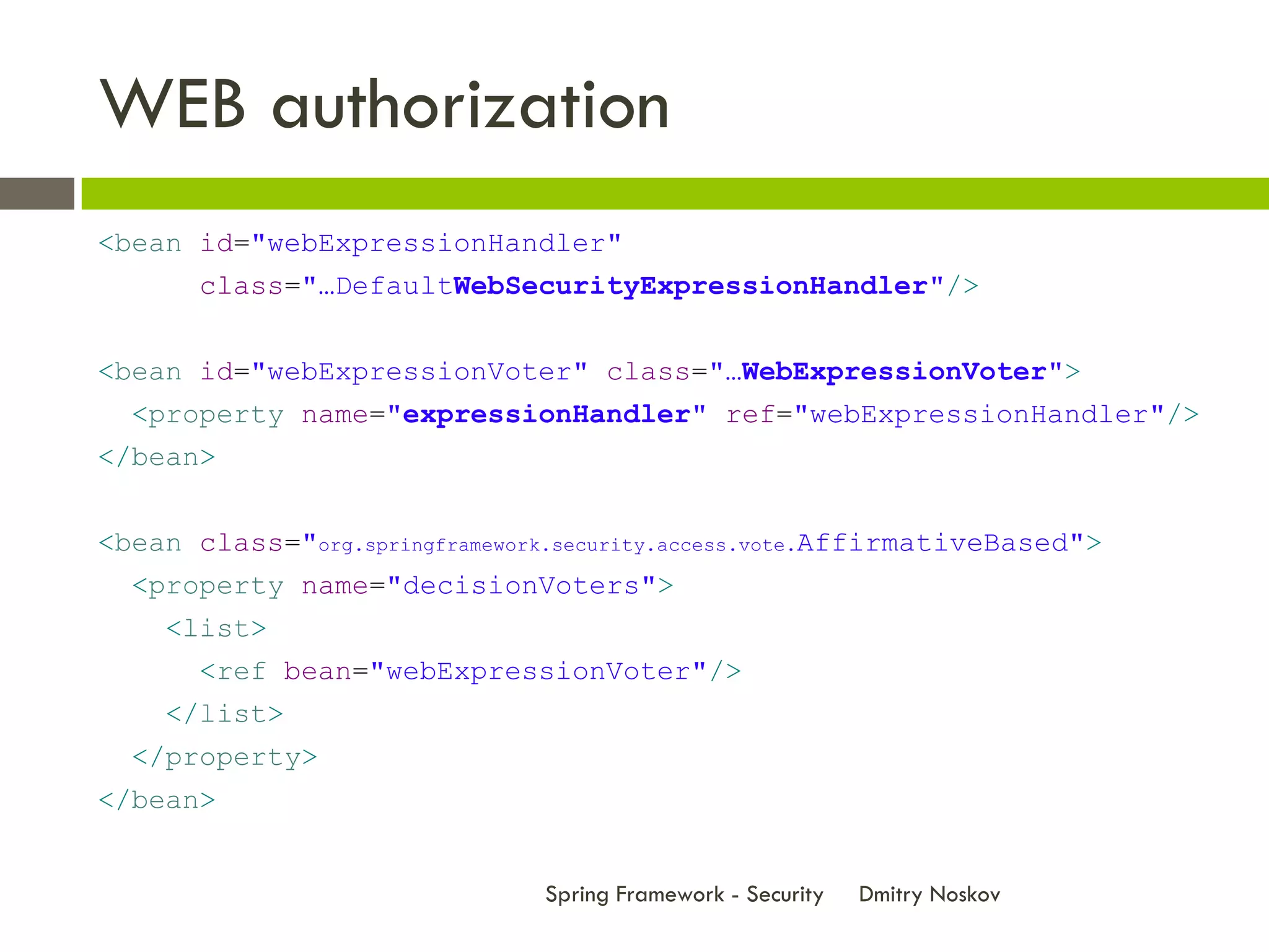 WEB authorization
<bean id="webExpressionHandler"
       class="…DefaultWebSecurityExpressionHandler"/>


<bean id="webExpressionVoter" class="…WebExpressionVoter">
  <property name="expressionHandler" ref="webExpressionHandler"/>
</bean>


<bean class="org.springframework.security.access.vote.AffirmativeBased">
  <property name="decisionVoters">
    <list>
       <ref bean="webExpressionVoter"/>
    </list>
  </property>
</bean>


                                Spring Framework - Security   Dmitry Noskov
 