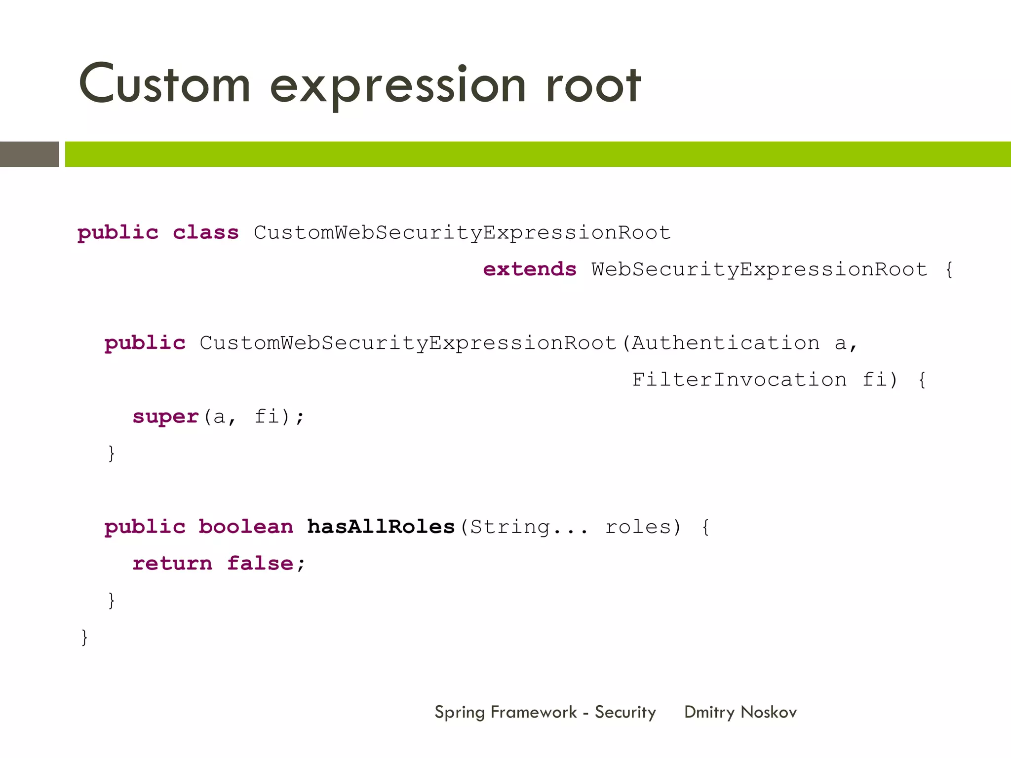 Custom expression root

public class CustomWebSecurityExpressionRoot
                                 extends WebSecurityExpressionRoot {


    public CustomWebSecurityExpressionRoot(Authentication a,
                                                   FilterInvocation fi) {
        super(a, fi);
    }


    public boolean hasAllRoles(String... roles) {
        return false;
    }
}


                            Spring Framework - Security   Dmitry Noskov
 