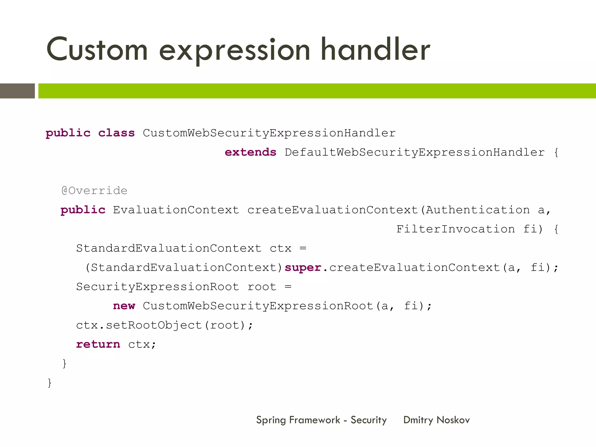 Custom expression handler

public class CustomWebSecurityExpressionHandler
                            extends DefaultWebSecurityExpressionHandler {


    @Override
    public EvaluationContext createEvaluationContext(Authentication a,
                                                                 FilterInvocation fi) {
        StandardEvaluationContext ctx =
        (StandardEvaluationContext)super.createEvaluationContext(a, fi);
        SecurityExpressionRoot root =
            new CustomWebSecurityExpressionRoot(a, fi);
        ctx.setRootObject(root);
        return ctx;
    }
}

                                   Spring Framework - Security   Dmitry Noskov
 
