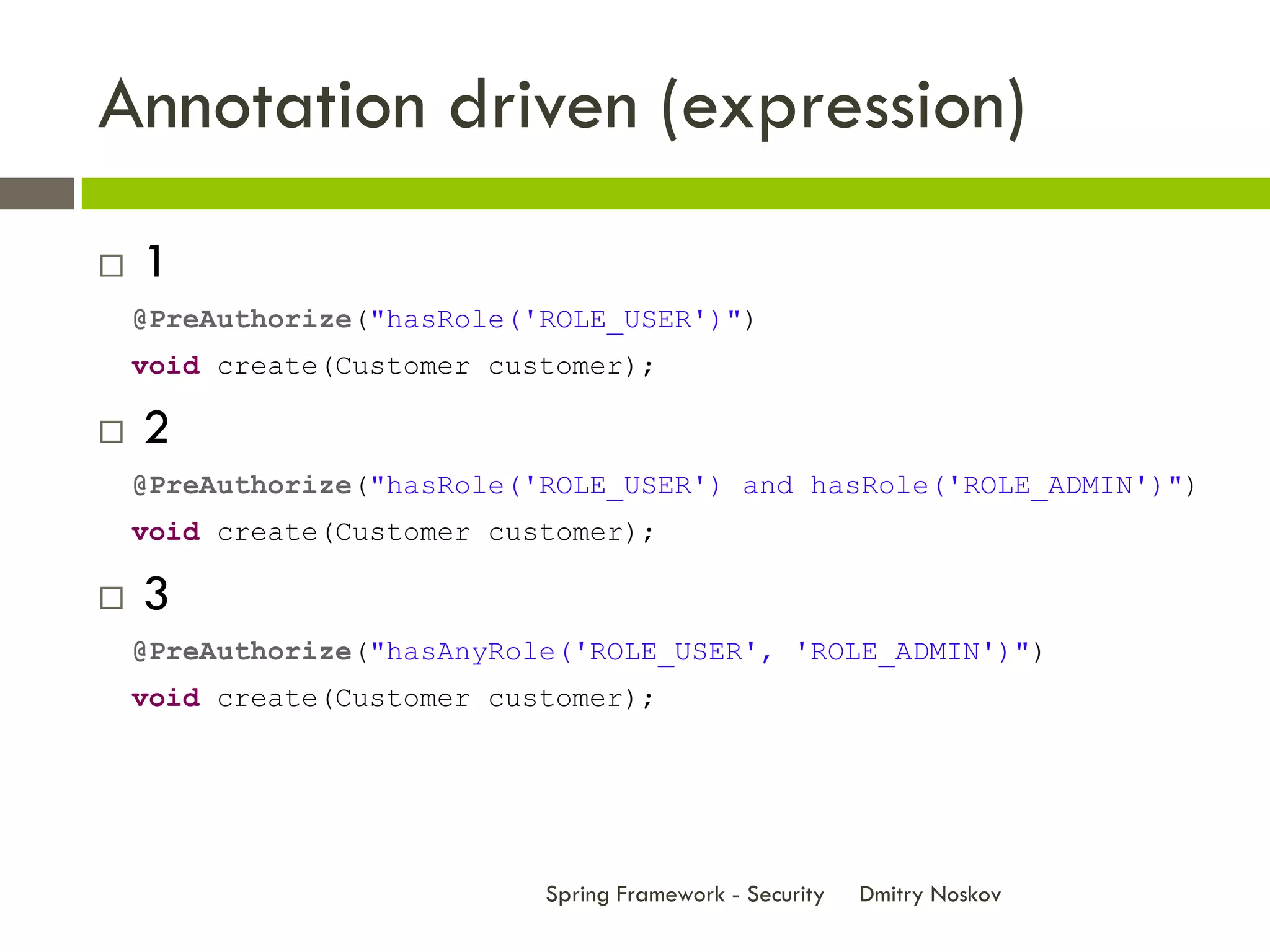 Annotation driven (expression)
   1
    @PreAuthorize("hasRole('ROLE_USER')")
    void create(Customer customer);

   2
    @PreAuthorize("hasRole('ROLE_USER') and hasRole('ROLE_ADMIN')")
    void create(Customer customer);

   3
    @PreAuthorize("hasAnyRole('ROLE_USER', 'ROLE_ADMIN')")
    void create(Customer customer);




                            Spring Framework - Security   Dmitry Noskov
 