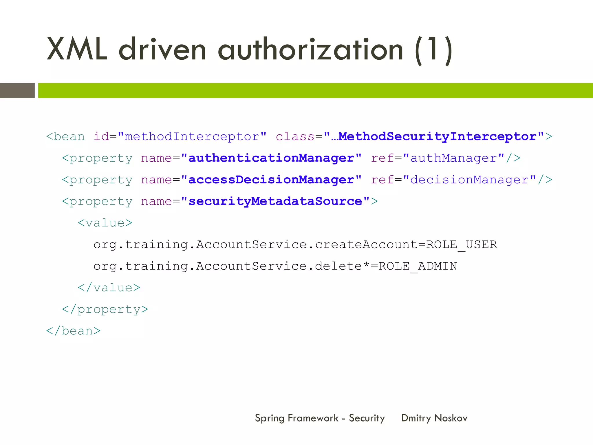 XML driven authorization (1)

<bean id="methodInterceptor" class="…MethodSecurityInterceptor">
  <property name="authenticationManager" ref="authManager"/>
  <property name="accessDecisionManager" ref="decisionManager"/>
  <property name="securityMetadataSource">
    <value>
      org.training.AccountService.createAccount=ROLE_USER
      org.training.AccountService.delete*=ROLE_ADMIN
    </value>
  </property>
</bean>




                          Spring Framework - Security   Dmitry Noskov
 
