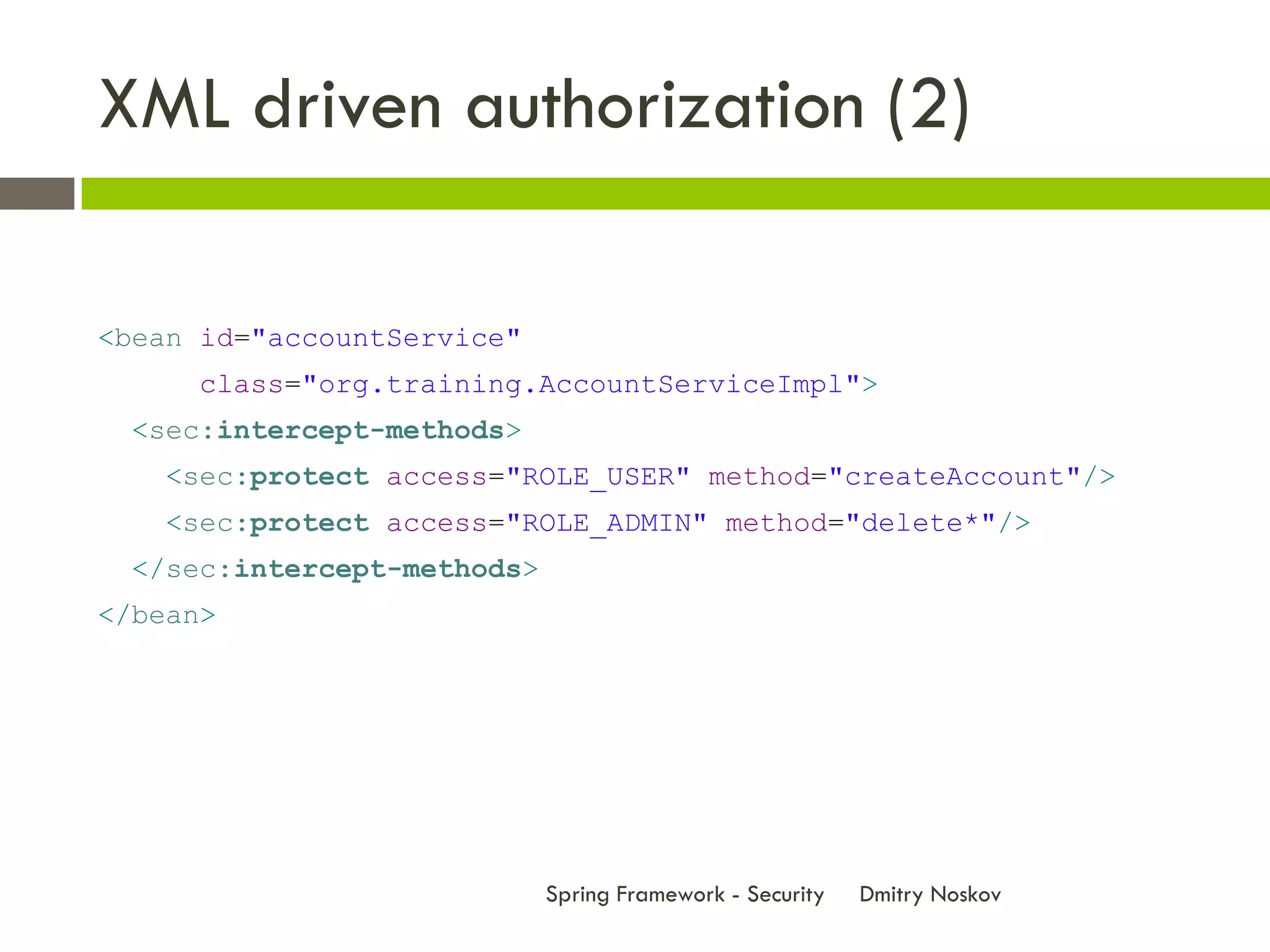 XML driven authorization (2)

<bean id="accountService"
      class="org.training.AccountServiceImpl">
  <sec:intercept-methods>
    <sec:protect access="ROLE_USER" method="createAccount"/>
    <sec:protect access="ROLE_ADMIN" method="delete*"/>
  </sec:intercept-methods>
</bean>




                             Spring Framework - Security   Dmitry Noskov
 