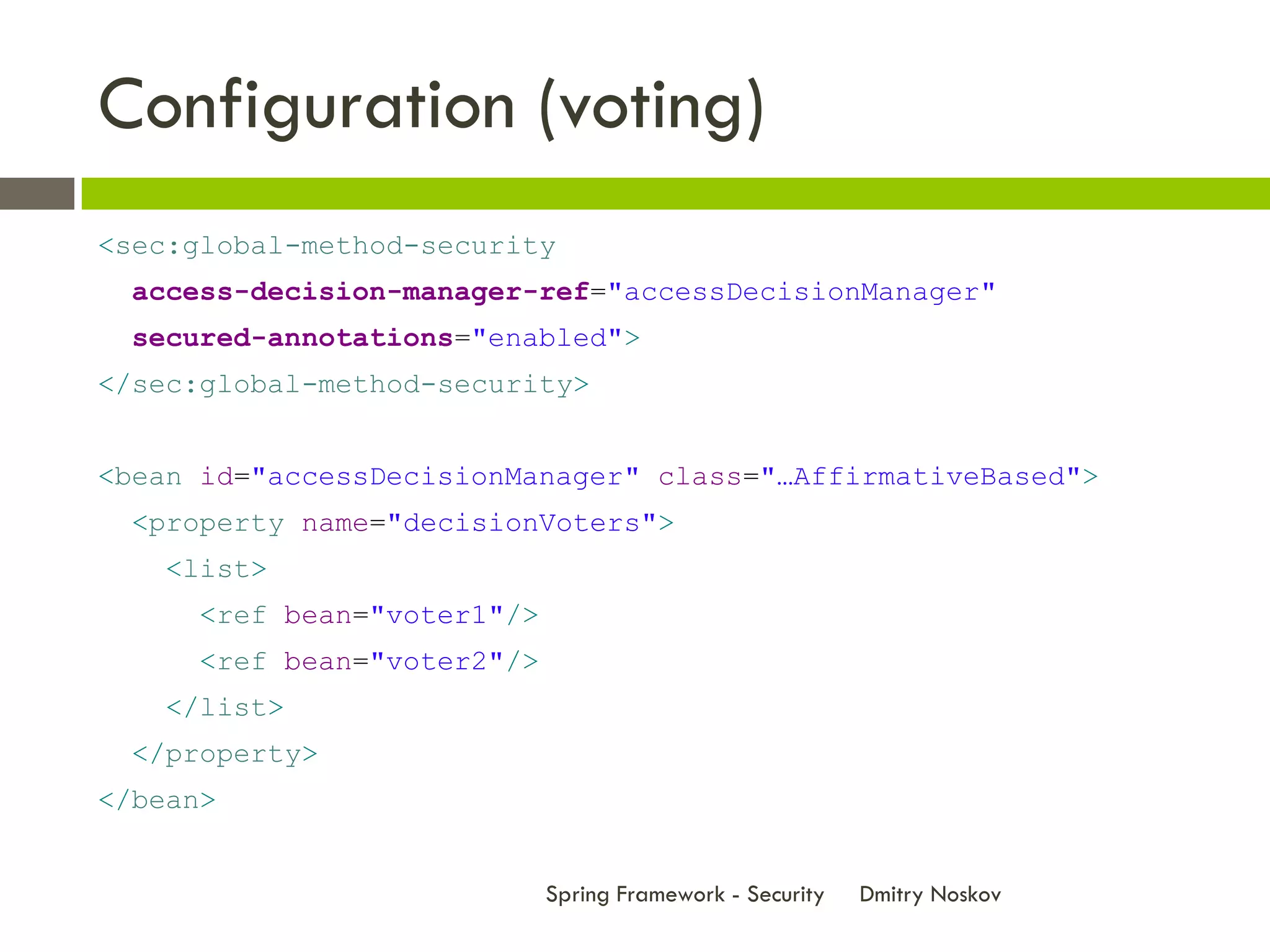 Configuration (voting)
<sec:global-method-security
  access-decision-manager-ref="accessDecisionManager"
  secured-annotations="enabled">
</sec:global-method-security>


<bean id="accessDecisionManager" class="…AffirmativeBased">
  <property name="decisionVoters">
    <list>
      <ref bean="voter1"/>
      <ref bean="voter2"/>
    </list>
  </property>
</bean>


                             Spring Framework - Security   Dmitry Noskov
 