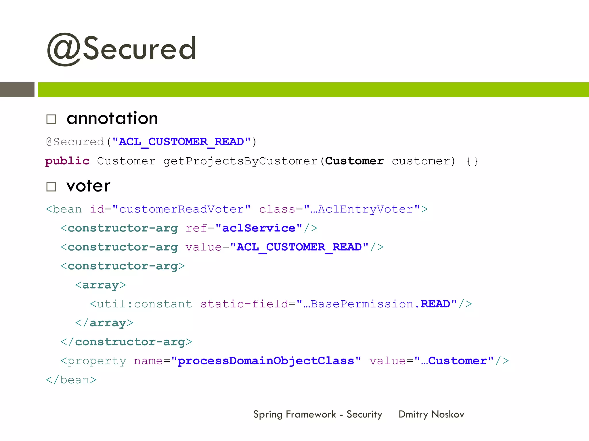 @Secured
   annotation
@Secured("ACL_CUSTOMER_READ")
public Customer getProjectsByCustomer(Customer customer) {}

   voter
<bean id="customerReadVoter" class="…AclEntryVoter">
    <constructor-arg ref="aclService"/>
    <constructor-arg value="ACL_CUSTOMER_READ"/>
    <constructor-arg>
      <array>
        <util:constant static-field="…BasePermission.READ"/>
      </array>
    </constructor-arg>
    <property name="processDomainObjectClass" value="…Customer"/>
</bean>

                              Spring Framework - Security   Dmitry Noskov
 