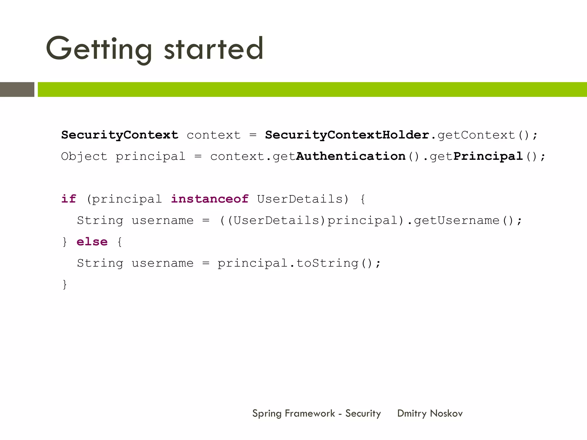 Getting started

 SecurityContext context = SecurityContextHolder.getContext();
 Object principal = context.getAuthentication().getPrincipal();


 if (principal instanceof UserDetails) {
     String username = ((UserDetails)principal).getUsername();
 } else {
     String username = principal.toString();
 }




                           Spring Framework - Security   Dmitry Noskov
 