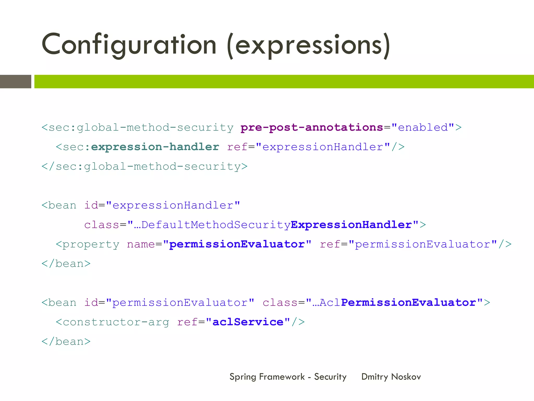 Configuration (expressions)

<sec:global-method-security pre-post-annotations="enabled">
  <sec:expression-handler ref="expressionHandler"/>
</sec:global-method-security>


<bean id="expressionHandler"
      class="…DefaultMethodSecurityExpressionHandler">
  <property name="permissionEvaluator" ref="permissionEvaluator"/>
</bean>


<bean id="permissionEvaluator" class="…AclPermissionEvaluator">
  <constructor-arg ref="aclService"/>
</bean>

                          Spring Framework - Security   Dmitry Noskov
 