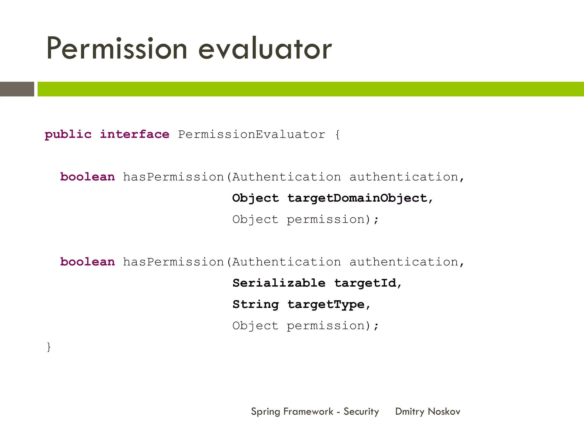 Permission evaluator

public interface PermissionEvaluator {


    boolean hasPermission(Authentication authentication,
                          Object targetDomainObject,
                          Object permission);


    boolean hasPermission(Authentication authentication,
                          Serializable targetId,
                          String targetType,
                          Object permission);
}



                            Spring Framework - Security   Dmitry Noskov
 