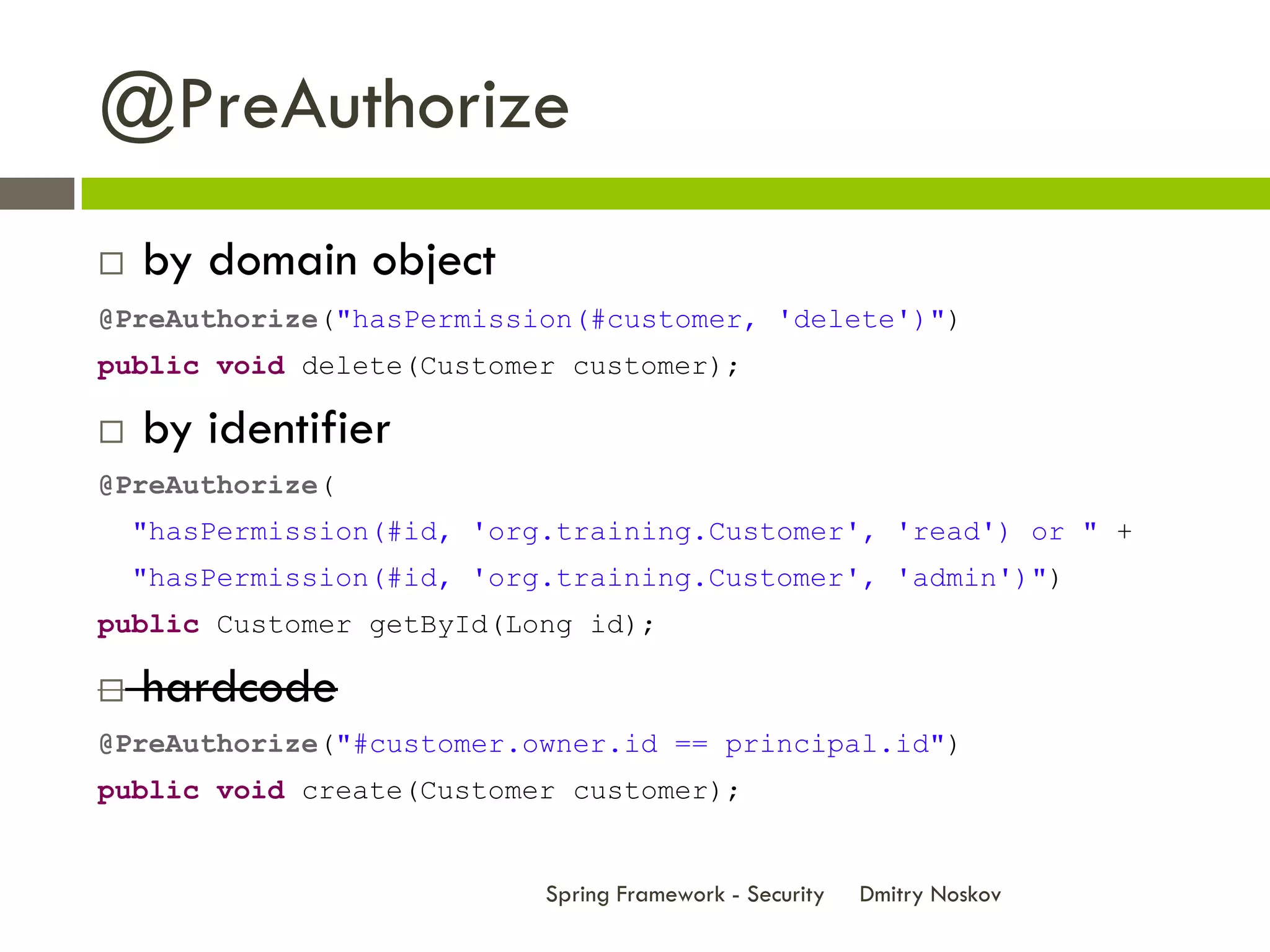 @PreAuthorize
   by domain object
@PreAuthorize("hasPermission(#customer, 'delete')")
public void delete(Customer customer);

   by identifier
@PreAuthorize(
    "hasPermission(#id, 'org.training.Customer', 'read') or " +
    "hasPermission(#id, 'org.training.Customer', 'admin')")
public Customer getById(Long id);

   hardcode
@PreAuthorize("#customer.owner.id == principal.id")
public void create(Customer customer);


                            Spring Framework - Security   Dmitry Noskov
 