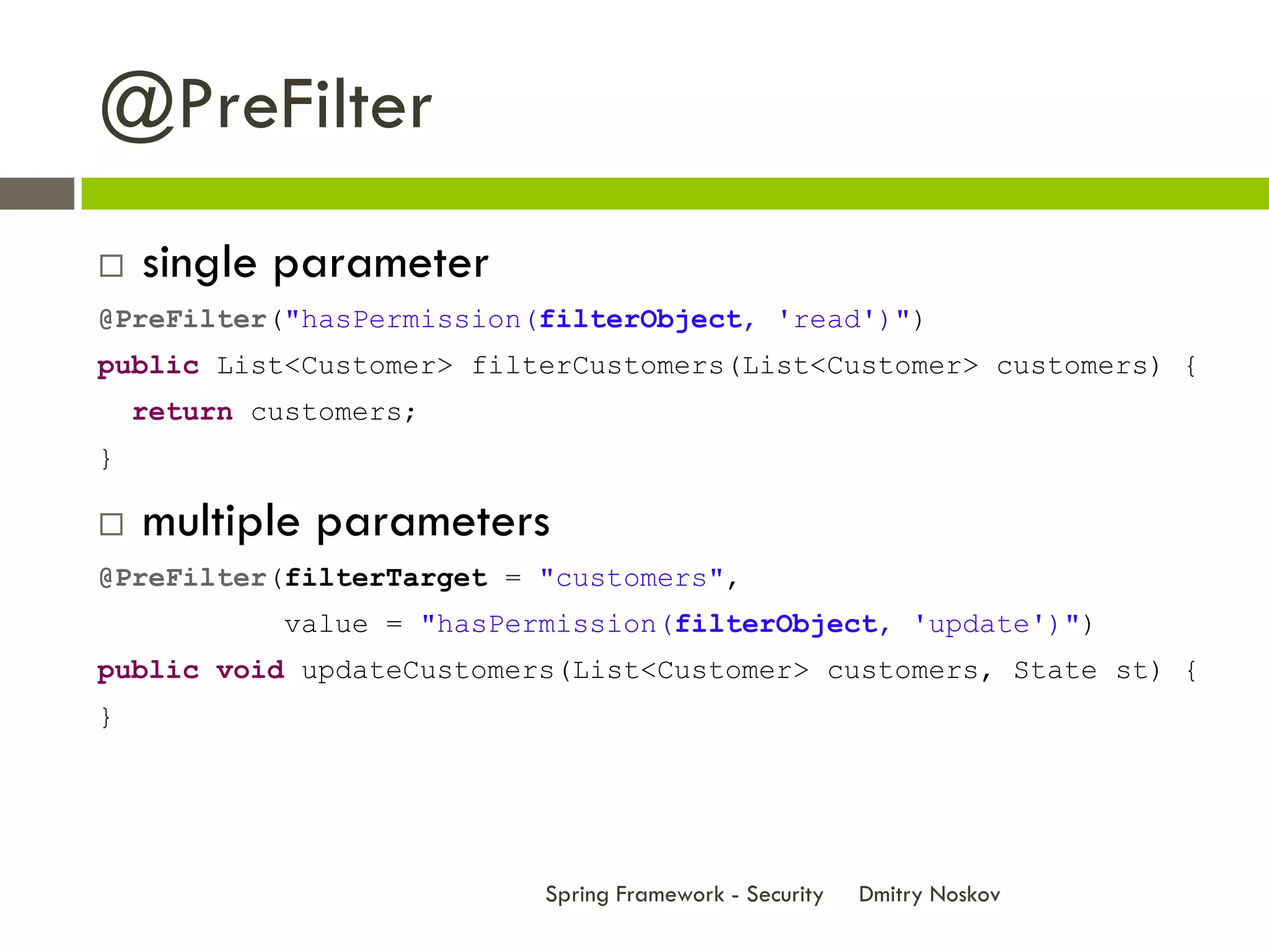 @PreFilter
   single parameter
@PreFilter("hasPermission(filterObject, 'read')")
public List<Customer> filterCustomers(List<Customer> customers) {
    return customers;
}

   multiple parameters
@PreFilter(filterTarget = "customers",
             value = "hasPermission(filterObject, 'update')")
public void updateCustomers(List<Customer> customers, State st) {
}




                            Spring Framework - Security   Dmitry Noskov
 
