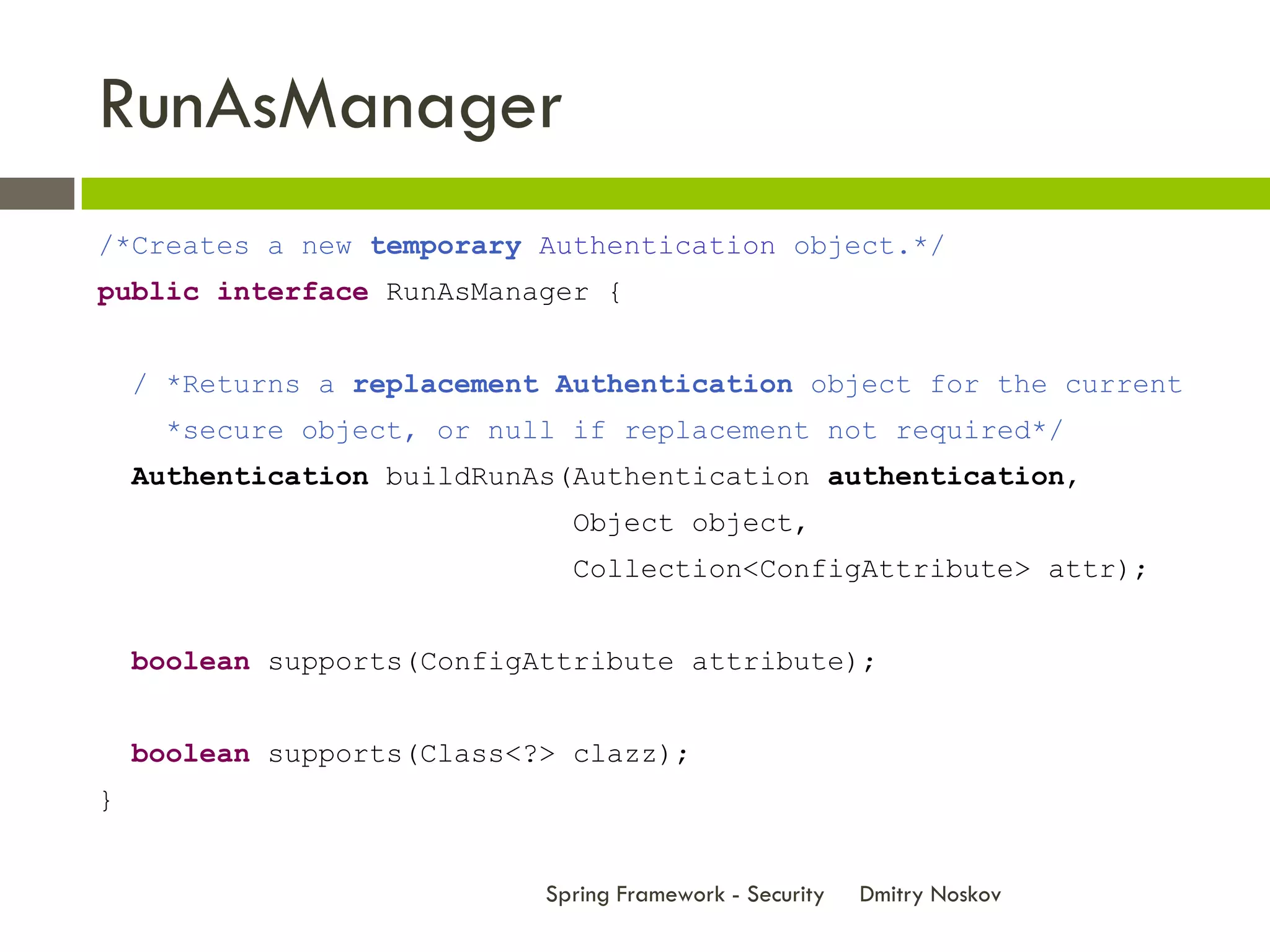 RunAsManager
/*Creates a new temporary Authentication object.*/
public interface RunAsManager {


    / *Returns a replacement Authentication object for the current
     *secure object, or null if replacement not required*/
    Authentication buildRunAs(Authentication authentication,
                              Object object,
                              Collection<ConfigAttribute> attr);


    boolean supports(ConfigAttribute attribute);


    boolean supports(Class<?> clazz);
}


                            Spring Framework - Security   Dmitry Noskov
 