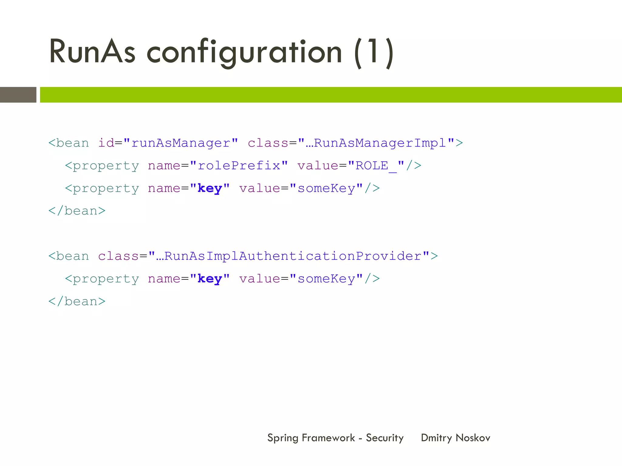 RunAs configuration (1)

<bean id="runAsManager" class="…RunAsManagerImpl">
  <property name="rolePrefix" value="ROLE_"/>
  <property name="key" value="someKey"/>
</bean>


<bean class="…RunAsImplAuthenticationProvider">
  <property name="key" value="someKey"/>
</bean>




                          Spring Framework - Security   Dmitry Noskov
 
