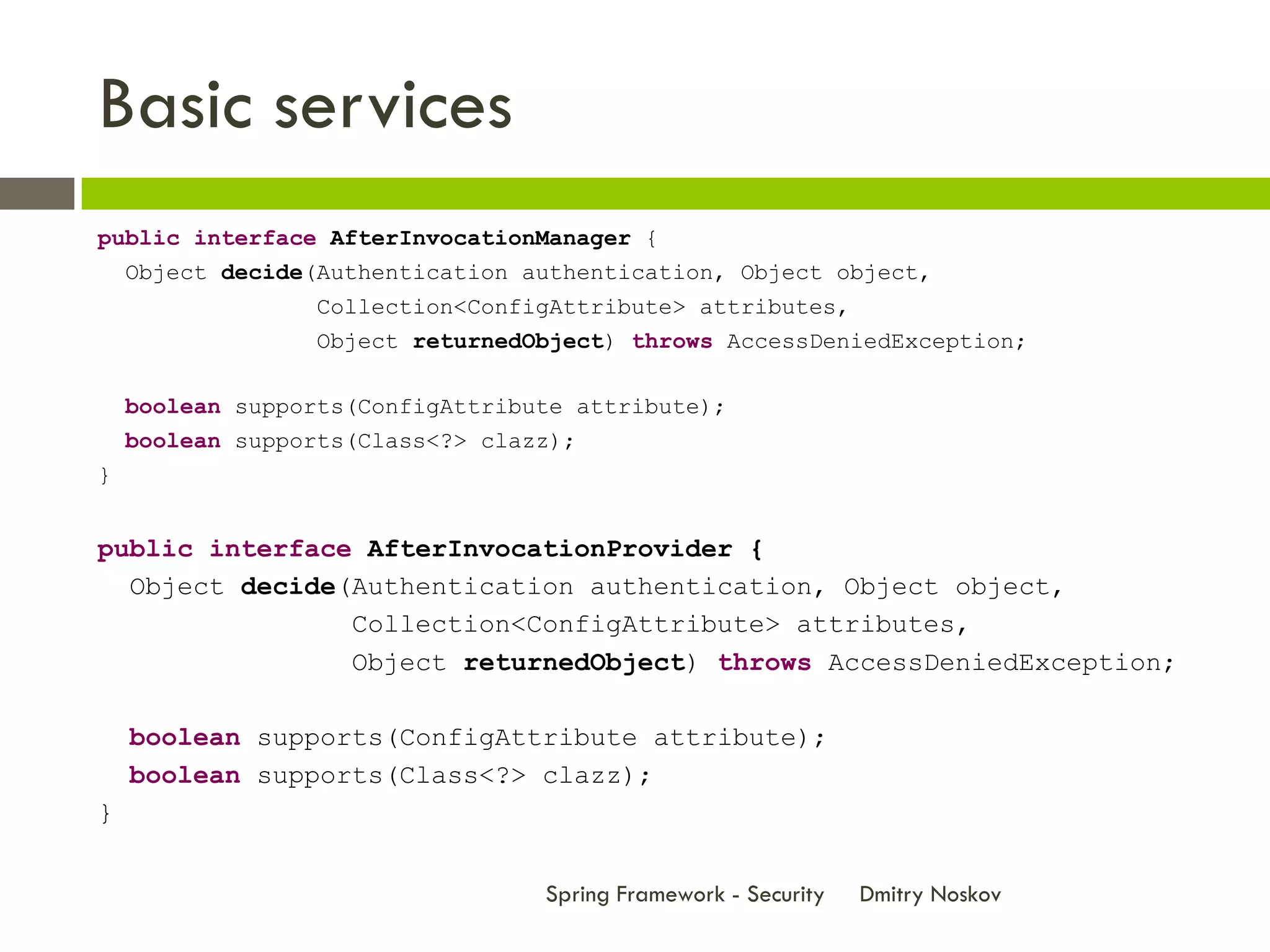 Basic services
public interface AfterInvocationManager {
  Object decide(Authentication authentication, Object object,
                 Collection<ConfigAttribute> attributes,
                 Object returnedObject) throws AccessDeniedException;

    boolean supports(ConfigAttribute attribute);
    boolean supports(Class<?> clazz);
}


public interface AfterInvocationProvider {
  Object decide(Authentication authentication, Object object,
                Collection<ConfigAttribute> attributes,
                Object returnedObject) throws AccessDeniedException;

    boolean supports(ConfigAttribute attribute);
    boolean supports(Class<?> clazz);
}


                                  Spring Framework - Security   Dmitry Noskov
 