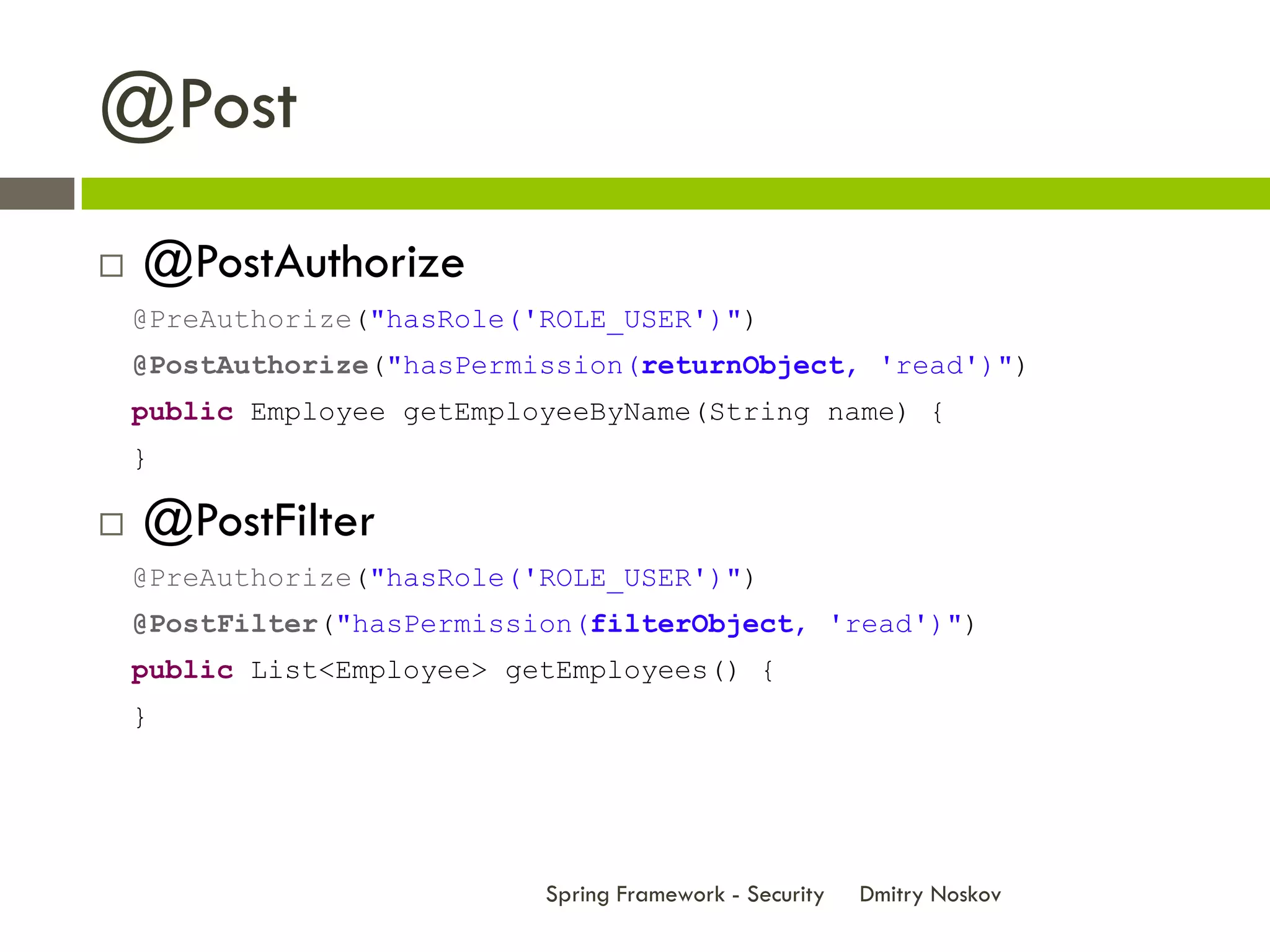@Post
   @PostAuthorize
    @PreAuthorize("hasRole('ROLE_USER')")
    @PostAuthorize("hasPermission(returnObject, 'read')")
    public Employee getEmployeeByName(String name) {
    }

   @PostFilter
    @PreAuthorize("hasRole('ROLE_USER')")
    @PostFilter("hasPermission(filterObject, 'read')")
    public List<Employee> getEmployees() {
    }




                            Spring Framework - Security   Dmitry Noskov
 