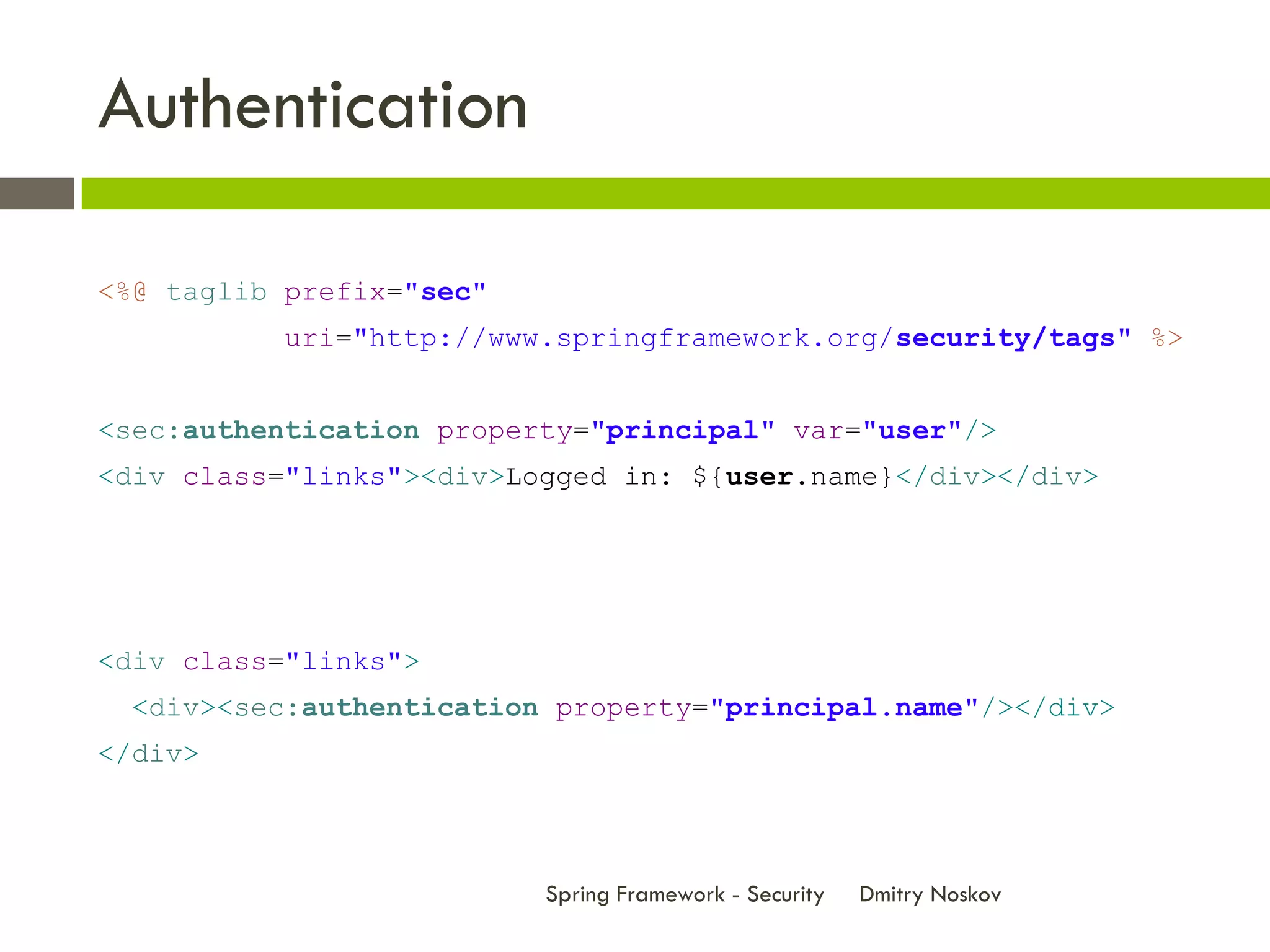 Authentication

<%@ taglib prefix="sec"
          uri="http://www.springframework.org/security/tags" %>


<sec:authentication property="principal" var="user"/>
<div class="links"><div>Logged in: ${user.name}</div></div>




<div class="links">
  <div><sec:authentication property="principal.name"/></div>
</div>



                          Spring Framework - Security   Dmitry Noskov
 