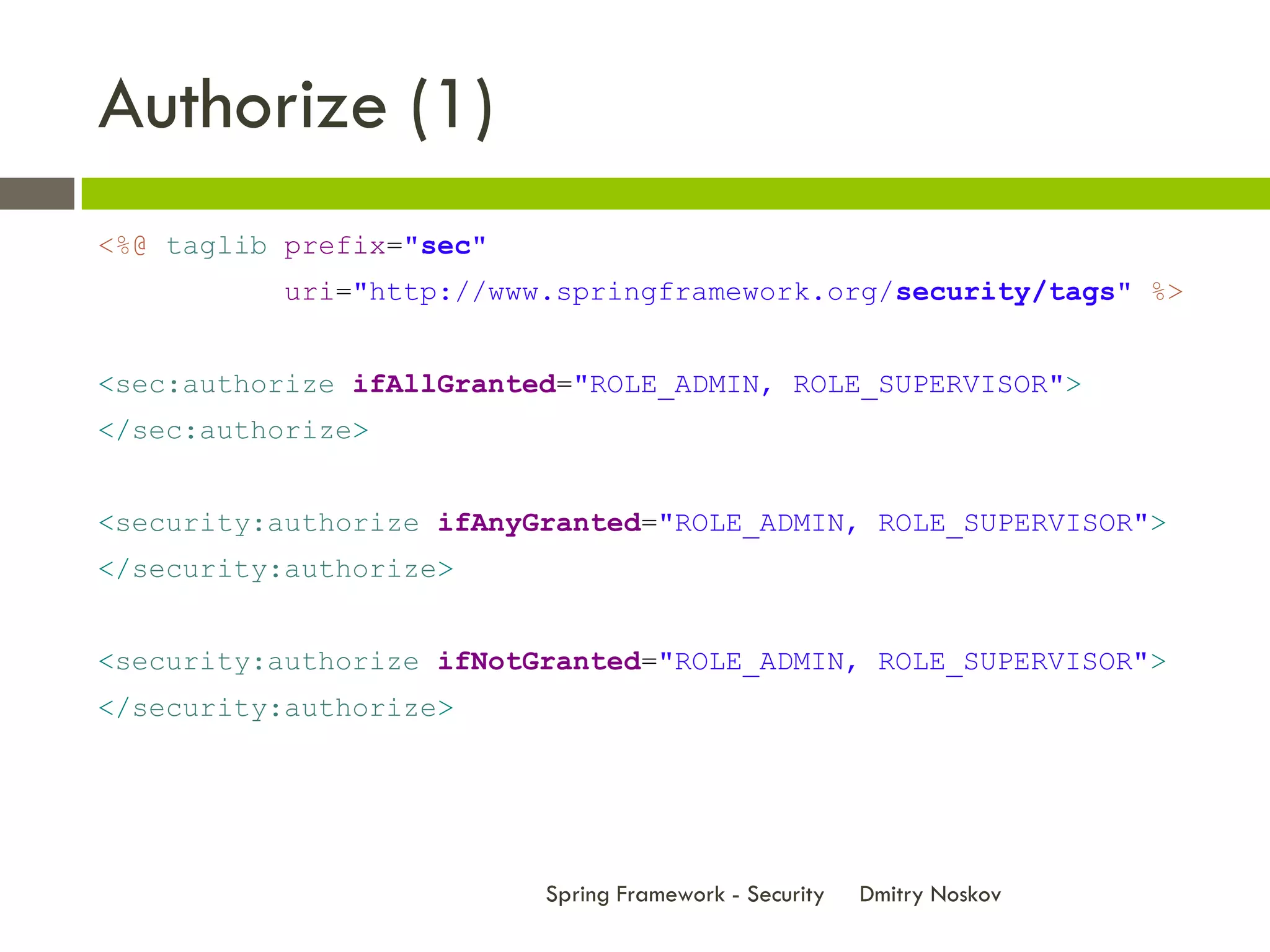 Authorize (1)
<%@ taglib prefix="sec"
          uri="http://www.springframework.org/security/tags" %>


<sec:authorize ifAllGranted="ROLE_ADMIN, ROLE_SUPERVISOR">
</sec:authorize>


<security:authorize ifAnyGranted="ROLE_ADMIN, ROLE_SUPERVISOR">
</security:authorize>


<security:authorize ifNotGranted="ROLE_ADMIN, ROLE_SUPERVISOR">
</security:authorize>




                          Spring Framework - Security   Dmitry Noskov
 