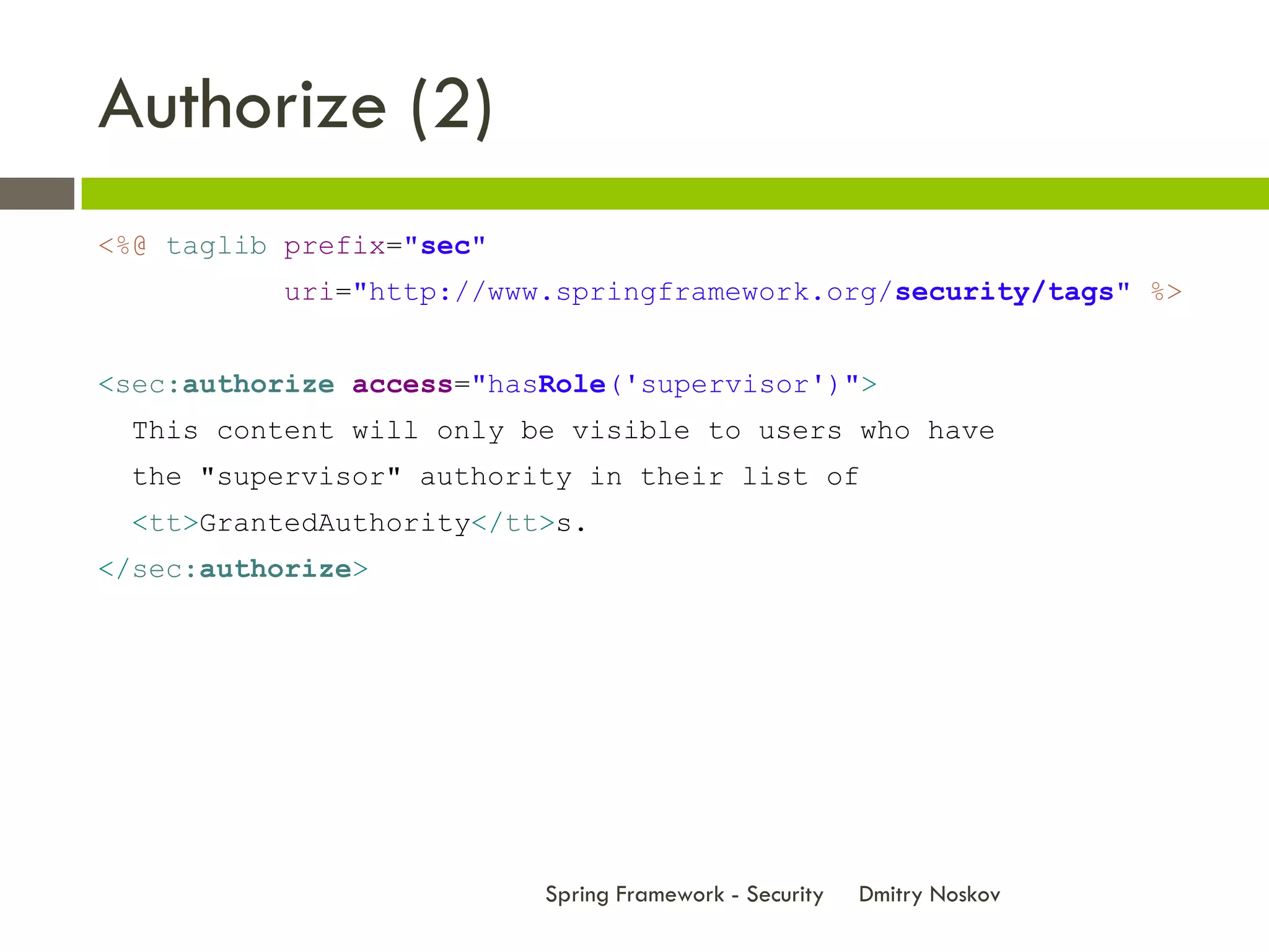Authorize (2)
<%@ taglib prefix="sec"
          uri="http://www.springframework.org/security/tags" %>


<sec:authorize access="hasRole('supervisor')">
 This content will only be visible to users who have
 the "supervisor" authority in their list of
 <tt>GrantedAuthority</tt>s.
</sec:authorize>




                          Spring Framework - Security   Dmitry Noskov
 