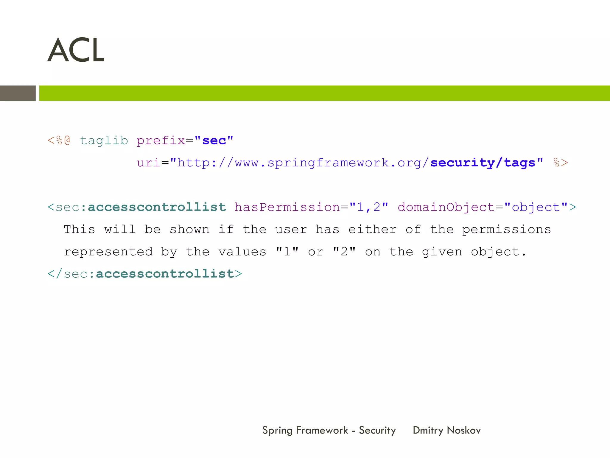 ACL

<%@ taglib prefix="sec"
          uri="http://www.springframework.org/security/tags" %>


<sec:accesscontrollist hasPermission="1,2" domainObject="object">
 This will be shown if the user has either of the permissions
 represented by the values "1" or "2" on the given object.
</sec:accesscontrollist>




                           Spring Framework - Security   Dmitry Noskov
 