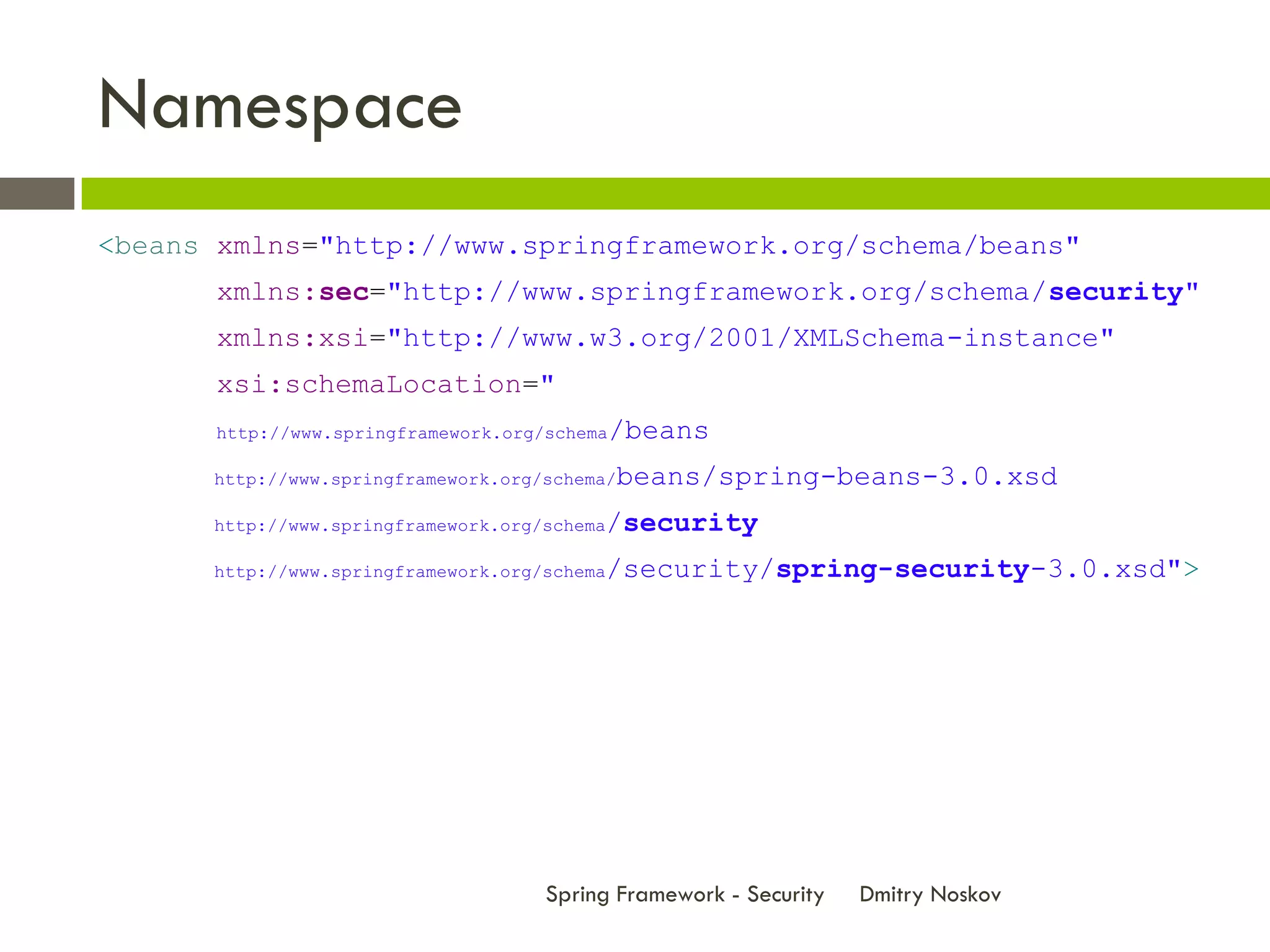 Namespace
<beans xmlns="http://www.springframework.org/schema/beans"
       xmlns:sec="http://www.springframework.org/schema/security"
       xmlns:xsi="http://www.w3.org/2001/XMLSchema-instance"
       xsi:schemaLocation="
      http://www.springframework.org/schema   /beans
      http://www.springframework.org/schema/   beans/spring-beans-3.0.xsd
      http://www.springframework.org/schema   /security
      http://www.springframework.org/schema   /security/spring-security-3.0.xsd">




                                     Spring Framework - Security   Dmitry Noskov
 