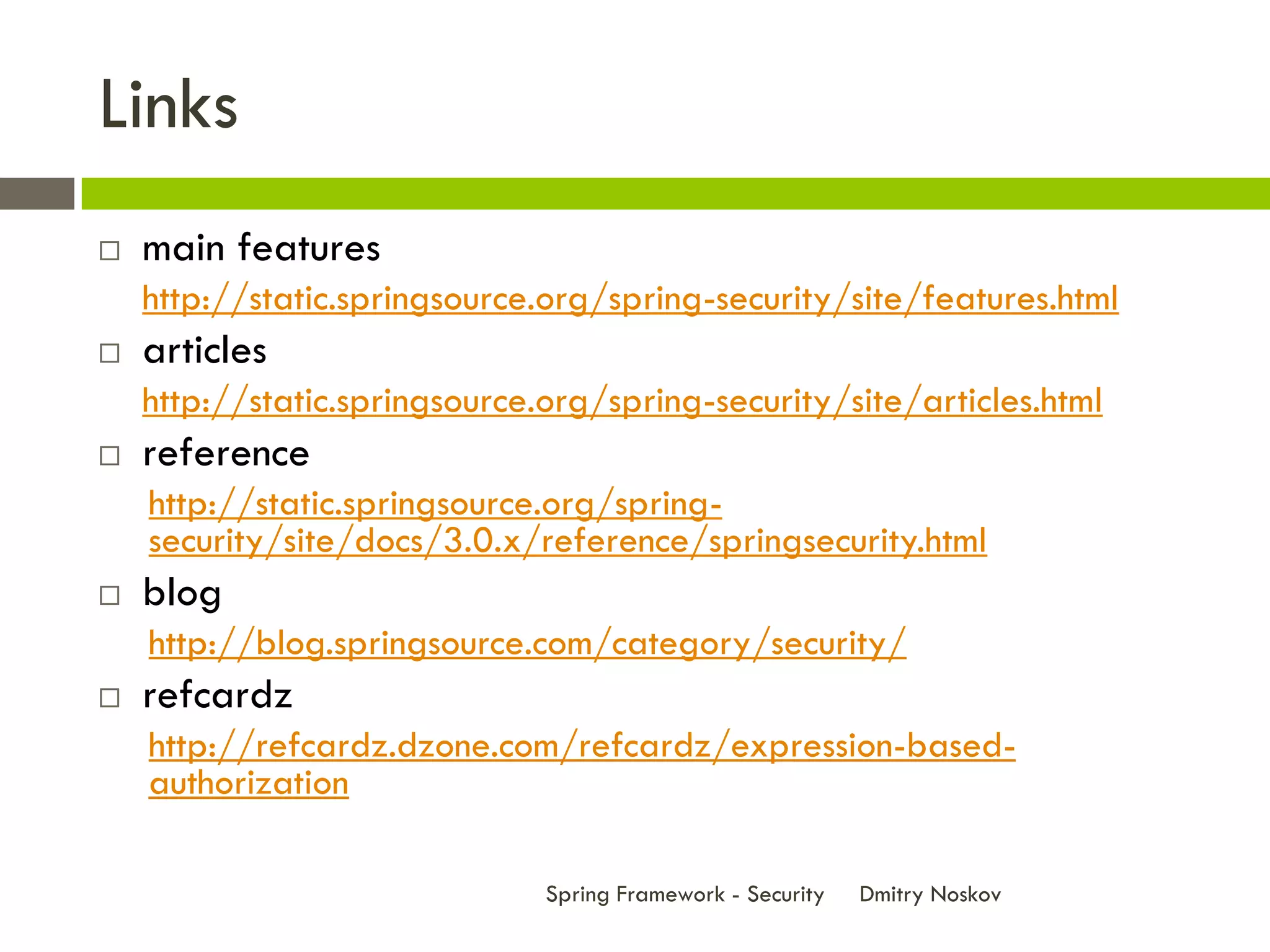 Links
   main features
    http://static.springsource.org/spring-security/site/features.html
   articles
    http://static.springsource.org/spring-security/site/articles.html
   reference
    http://static.springsource.org/spring-
    security/site/docs/3.0.x/reference/springsecurity.html
   blog
    http://blog.springsource.com/category/security/
   refcardz
    http://refcardz.dzone.com/refcardz/expression-based-
    authorization

                               Spring Framework - Security   Dmitry Noskov
 
