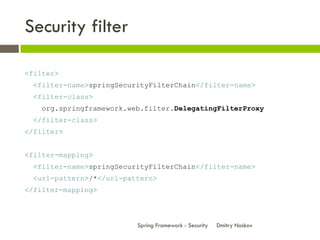 Security filter

<filter>
 <filter-name>springSecurityFilterChain</filter-name>
 <filter-class>
   org.springframework.web.filter.DelegatingFilterProxy
 </filter-class>
</filter>


<filter-mapping>
 <filter-name>springSecurityFilterChain</filter-name>
 <url-pattern>/*</url-pattern>
</filter-mapping>



                         Spring Framework - Security   Dmitry Noskov
 
