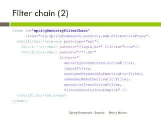 Filter chain (2)
<bean id="springSecurityFilterChain"
      class="org.springframework.security.web.FilterChainProxy">
  <sec:filter-chain-map path-type="ant">
    <sec:filter-chain pattern="/login.do*" filters="none"/>
    <sec:filter-chain pattern="/**.do*"
                      filters="
                        securityContextPersistenceFilter,
                        logoutFilter,
                        usernamePasswordAuthenticationFilter,
                        rememberMeAuthenticationFilter,
                        exceptionTranslationFilter,
                        filterSecurityInterceptor" />
  </sec:filter-chain-map>
</bean>


                            Spring Framework - Security   Dmitry Noskov
 