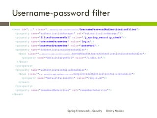 Username-password filter
<bean id="..." class="...security.web.authentication.UsernamePasswordAuthenticationFilter">
  <property name="authenticationManager" ref="authenticationManager"/>
  <property name="filterProcessesUrl" value="/j_spring_security_check"/>
  <property name="usernameParameter" value="login"/>
  <property name="passwordParameter" value="password"/>
  <property name="authenticationSuccessHandler">
    <bean class="...security.web.authentication.SavedRequestAwareAuthenticationSuccessHandler">
      <property name="defaultTargetUrl" value="/index.do"/>
   </bean>
  </property>
  <property name="authenticationFailureHandler">
    <bean class="...security.web.authentication.SimpleUrlAuthenticationFailureHandler">
      <property name="defaultFailureUrl" value="/login.do"/>
    </bean>
  </property>
  <property name="rememberMeServices" ref="rememberMeService"/>
</bean>




                                       Spring Framework - Security   Dmitry Noskov
 