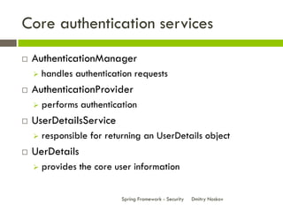 Core authentication services
   AuthenticationManager
       handles authentication requests
   AuthenticationProvider
       performs authentication
   UserDetailsService
       responsible for returning an UserDetails object
   UerDetails
       provides the core user information


                           Spring Framework - Security   Dmitry Noskov
 