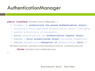 AuthenticationManager

public interface AuthenticationManager {
    /* Attempts to authenticate the passed Authentication object,
    * returning a fully populated Authentication object (including
    * granted authorities) if successful.
    * @param authentication the authentication request object
    * @return a fully authenticated object including credentials
    * @throws AuthenticationException if authentication fails */
    Authentication authenticate(Authentication authentication)
         throws AuthenticationException;
}




                            Spring Framework - Security   Dmitry Noskov
 