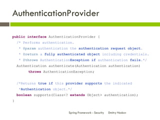 AuthenticationProvider

public interface AuthenticationProvider {
    /* Performs authentication.
    * @param authentication the authentication request object.
    * @return a fully authenticated object including credentials.
    * @throws AuthenticationException if authentication fails.*/
    Authentication authenticate(Authentication authentication)
         throws AuthenticationException;


    /*Returns true if this provider supports the indicated
    *Authentication object.*/
    boolean supports(Class<? extends Object> authentication);
}


                            Spring Framework - Security   Dmitry Noskov
 