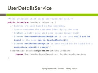 UserDetailsService
/*Core interface which loads user-specific data.*/
public interface UserDetailsService {
    /* Locates the user based on the username.
    * @param username the username identifying the user
    * @return a fully populated user record (never null)
    * @throws UsernameNotFoundException if the user could not be
      found or the user has no GrantedAuthority
    * @throws DataAccessException if user could not be found for a
      repository-specific reason*/
    UserDetails loadUserByUsername(String username)
       throws UsernameNotFoundException, DataAccessException;
}



                            Spring Framework - Security   Dmitry Noskov
 