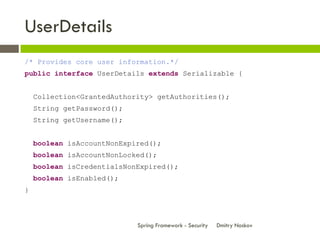UserDetails
/* Provides core user information.*/
public interface UserDetails extends Serializable {


    Collection<GrantedAuthority> getAuthorities();
    String getPassword();
    String getUsername();


    boolean isAccountNonExpired();
    boolean isAccountNonLocked();
    boolean isCredentialsNonExpired();
    boolean isEnabled();
}



                            Spring Framework - Security   Dmitry Noskov
 