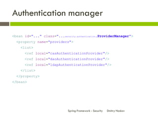 Authentication manager

<bean id="..." class="...security.authentication.ProviderManager">
  <property name="providers">
    <list>
      <ref local="casAuthenticationProvider"/>
      <ref local="daoAuthenticationProvider"/>
      <ref local="ldapAuthenticationProvider"/>
    </list>
  </property>
</bean>




                              Spring Framework - Security   Dmitry Noskov
 