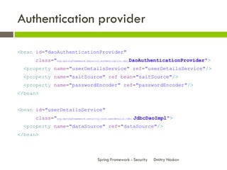 Authentication provider

<bean id="daoAuthenticationProvider"
      class="org.springframework.security.authentication.dao.DaoAuthenticationProvider">
  <property name="userDetailsService" ref="userDetailsService"/>
  <property name="saltSource" ref bean="saltSource"/>
  <property name="passwordEncoder" ref="passwordEncoder"/>
</bean>


<bean id="userDetailsService"
      class="org.springframework.security.core.userdetails.jdbc.JdbcDaoImpl">
  <property name="dataSource" ref="dataSource"/>
</bean>



                                      Spring Framework - Security   Dmitry Noskov
 