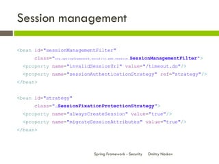 Session management

<bean id="sessionManagementFilter"
      class="org.springframework.security.web.session.SessionManagementFilter">
  <property name="invalidSessionUrl" value="/timeout.do"/>
  <property name="sessionAuthenticationStrategy" ref="strategy"/>
</bean>


<bean id="strategy"
      class="…SessionFixationProtectionStrategy">
  <property name="alwaysCreateSession" value="true"/>
  <property name="migrateSessionAttributes" value="true"/>
</bean>



                               Spring Framework - Security   Dmitry Noskov
 