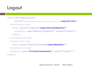 Logout
<bean id="logoutFilter"
      class="org.springframework.security.web.authentication.logout.LogoutFilter">
  <constructor-arg>
    <bean class="…SimpleUrlLogoutSuccessHandler">
      <property name="defaultTargetUrl" value="/login"/>
    </bean>
  </constructor-arg>
  <constructor-arg>
    <bean class="…SecurityContextLogoutHandler"/>
  </constructor-arg>
  <property name="filterProcessesUrl" value="/logout"/>
</bean>



                                   Spring Framework - Security   Dmitry Noskov
 