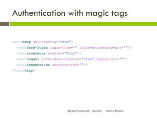 Authentication with magic tags

<sec:http auto-config="true">
  <sec:form-login login-page="" login-processing-url=""/>
  <sec:anonymous enabled="true"/>
  <sec:logout invalidate-session="true" logout-url=""/>
  <sec:remember-me services-ref=""/>
</sec:http>




                          Spring Framework - Security   Dmitry Noskov
 