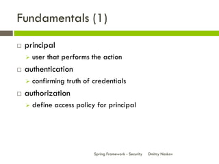 Fundamentals (1)
   principal
       user that performs the action
   authentication
       confirming truth of credentials
   authorization
       define access policy for principal




                            Spring Framework - Security   Dmitry Noskov
 
