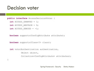 Decision voter
public interface AccessDecisionVoter {
    int ACCESS_GRANTED = 1;
    int ACCESS_ABSTAIN = 0;
    int ACCESS_DENIED = -1;


    boolean supports(ConfigAttribute attribute);


    boolean supports(Class<?> clazz);


    int vote(Authentication authentication,
             Object object,
             Collection<ConfigAttribute> attributes);
}


                              Spring Framework - Security   Dmitry Noskov
 