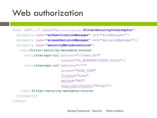 Web authorization
<bean id="..." class="web.access.intercept.FilterSecurityInterceptor">
  <property name="authenticationManager" ref="authManager"/>
  <property name="accessDecisionManager" ref="decisionManager"/>
  <property name="securityMetadataSource">
    <sec:filter-security-metadata-source>
      <sec:intercept-url pattern="/index.do*"
                           access="IS_AUTHENTICATED_FULLY"/>
      <sec:intercept-url pattern="/**"
                           access="ROLE_USER"
                           filters="none"
                           method="GET"
                           requires-channel="https"/>
    </sec:filter-security-metadata-source>
  </property>
</bean>

                               Spring Framework - Security   Dmitry Noskov
 