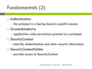 Fundamentals (2)
   Authentication
       the principal in a Spring Security-specific manner
   GrantedAuthority
       application-wide permissions granted to a principal
   SecurityContext
       hold the Authentication and other security information
   SecurityContextHolder
       provide access to SecurityContext


                            Spring Framework - Security   Dmitry Noskov
 